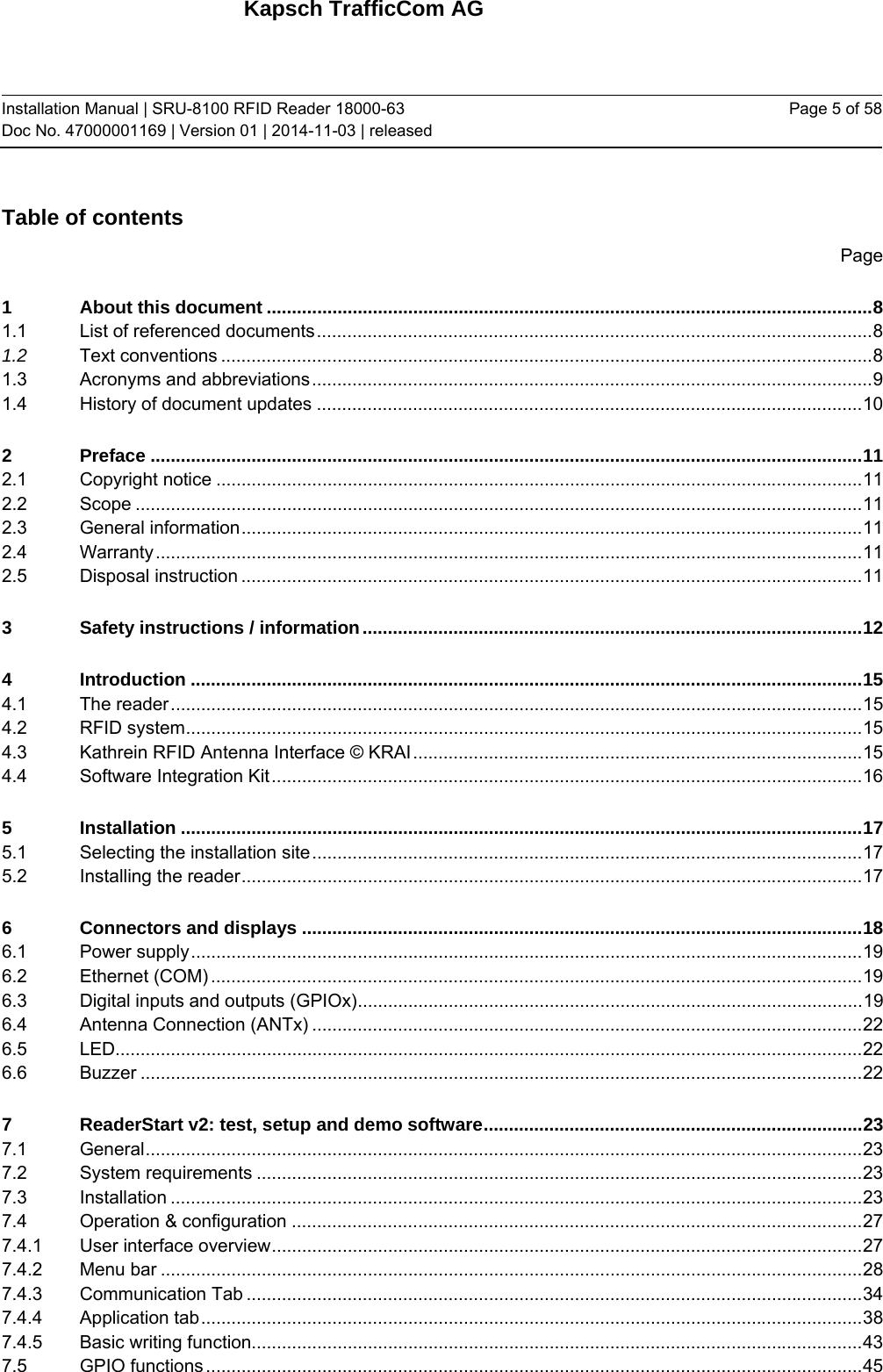 Kapsch TrafficCom AG Installation Manual | SRU-8100 RFID Reader 18000-63 Doc No. 47000001169 | Version 01 | 2014-11-03 | released Page 5 of 58 Table of contents Page 1About this document ........................................................................................................................ 81.1List of referenced documents .............................................................................................................. 81.2Text conventions ................................................................................................................................. 81.3Acronyms and abbreviations ............................................................................................................... 91.4History of document updates ............................................................................................................ 102Preface ............................................................................................................................................. 112.1Copyright notice ................................................................................................................................ 112.2Scope ................................................................................................................................................ 112.3General information ........................................................................................................................... 112.4Warranty ............................................................................................................................................ 112.5Disposal instruction ........................................................................................................................... 113Safety instructions / information ................................................................................................... 124Introduction ..................................................................................................................................... 154.1The reader ......................................................................................................................................... 154.2RFID system ...................................................................................................................................... 154.3Kathrein RFID Antenna Interface © KRAI ......................................................................................... 154.4Software Integration Kit ..................................................................................................................... 165Installation ....................................................................................................................................... 175.1Selecting the installation site ............................................................................................................. 175.2Installing the reader ........................................................................................................................... 176Connectors and displays ............................................................................................................... 186.1Power supply ..................................................................................................................................... 196.2Ethernet (COM) ................................................................................................................................. 196.3Digital inputs and outputs (GPIOx) .................................................................................................... 196.4Antenna Connection (ANTx) ............................................................................................................. 226.5LED.................................................................................................................................................... 226.6Buzzer ............................................................................................................................................... 227ReaderStart v2: test, setup and demo software ........................................................................... 237.1General .............................................................................................................................................. 237.2System requirements ........................................................................................................................ 237.3Installation ......................................................................................................................................... 237.4Operation &amp; configuration ................................................................................................................. 277.4.1User interface overview ..................................................................................................................... 277.4.2Menu bar ........................................................................................................................................... 287.4.3Communication Tab .......................................................................................................................... 347.4.4Application tab ................................................................................................................................... 387.4.5Basic writing function......................................................................................................................... 437.5GPIO functions .................................................................................................................................. 45