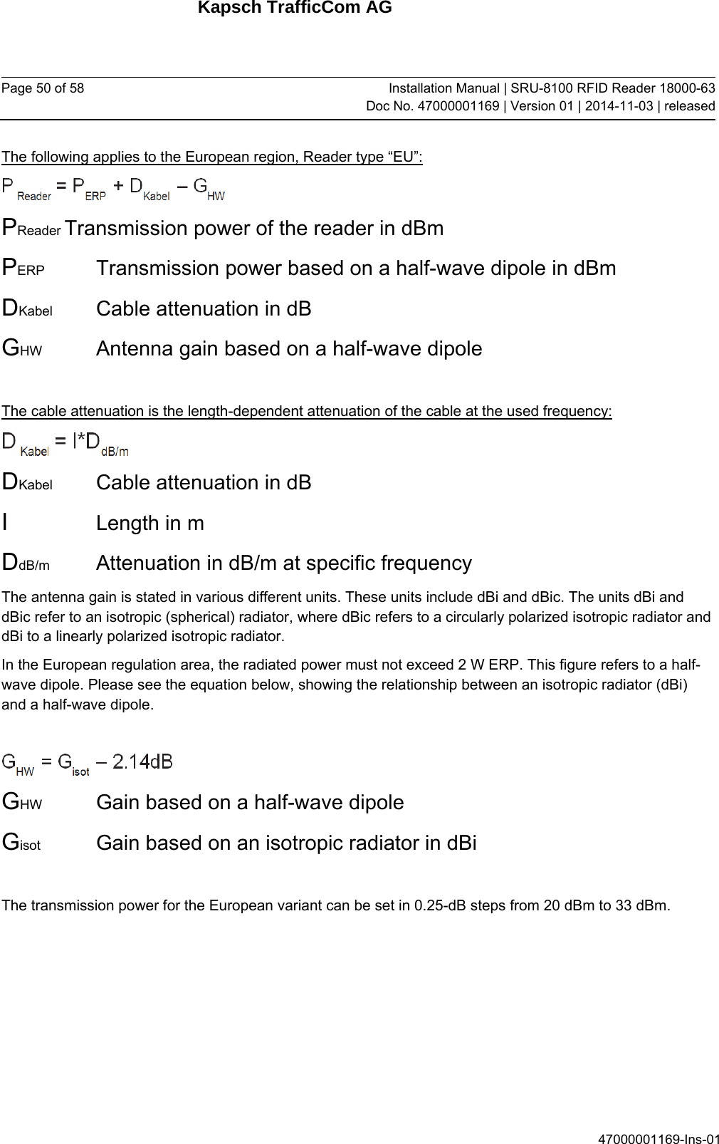 Kapsch TrafficCom AG Page 50 of 58  Installation Manual | SRU-8100 RFID Reader 18000-63Doc No. 47000001169 | Version 01 | 2014-11-03 | released 47000001169-Ins-01 The following applies to the European region, Reader type “EU”:  PReader Transmission power of the reader in dBm PERP   Transmission power based on a half-wave dipole in dBm DKabel   Cable attenuation in dB GHW   Antenna gain based on a half-wave dipole  The cable attenuation is the length-dependent attenuation of the cable at the used frequency:  DKabel   Cable attenuation in dB I     Length in m DdB/m   Attenuation in dB/m at specific frequency The antenna gain is stated in various different units. These units include dBi and dBic. The units dBi and dBic refer to an isotropic (spherical) radiator, where dBic refers to a circularly polarized isotropic radiator and dBi to a linearly polarized isotropic radiator. In the European regulation area, the radiated power must not exceed 2 W ERP. This figure refers to a half-wave dipole. Please see the equation below, showing the relationship between an isotropic radiator (dBi) and a half-wave dipole.   GHW   Gain based on a half-wave dipole Gisot   Gain based on an isotropic radiator in dBi  The transmission power for the European variant can be set in 0.25-dB steps from 20 dBm to 33 dBm.   