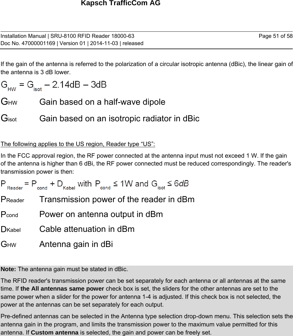 Kapsch TrafficCom AG Installation Manual | SRU-8100 RFID Reader 18000-63 Doc No. 47000001169 | Version 01 | 2014-11-03 | released Page 51 of 58 If the gain of the antenna is referred to the polarization of a circular isotropic antenna (dBic), the linear gain of the antenna is 3 dB lower.   GHW   Gain based on a half-wave dipole Gisot   Gain based on an isotropic radiator in dBic  The following applies to the US region, Reader type “US”: In the FCC approval region, the RF power connected at the antenna input must not exceed 1 W. If the gain of the antenna is higher than 6 dBi, the RF power connected must be reduced correspondingly. The reader&apos;s transmission power is then:  PReader   Transmission power of the reader in dBm Pcond    Power on antenna output in dBm DKabel    Cable attenuation in dBm GHW    Antenna gain in dBi  Note: The antenna gain must be stated in dBic. The RFID reader&apos;s transmission power can be set separately for each antenna or all antennas at the same time. If the All antennas same power check box is set, the sliders for the other antennas are set to the same power when a slider for the power for antenna 1-4 is adjusted. If this check box is not selected, the power at the antennas can be set separately for each output. Pre-defined antennas can be selected in the Antenna type selection drop-down menu. This selection sets the antenna gain in the program, and limits the transmission power to the maximum value permitted for this antenna. If Custom antenna is selected, the gain and power can be freely set.    