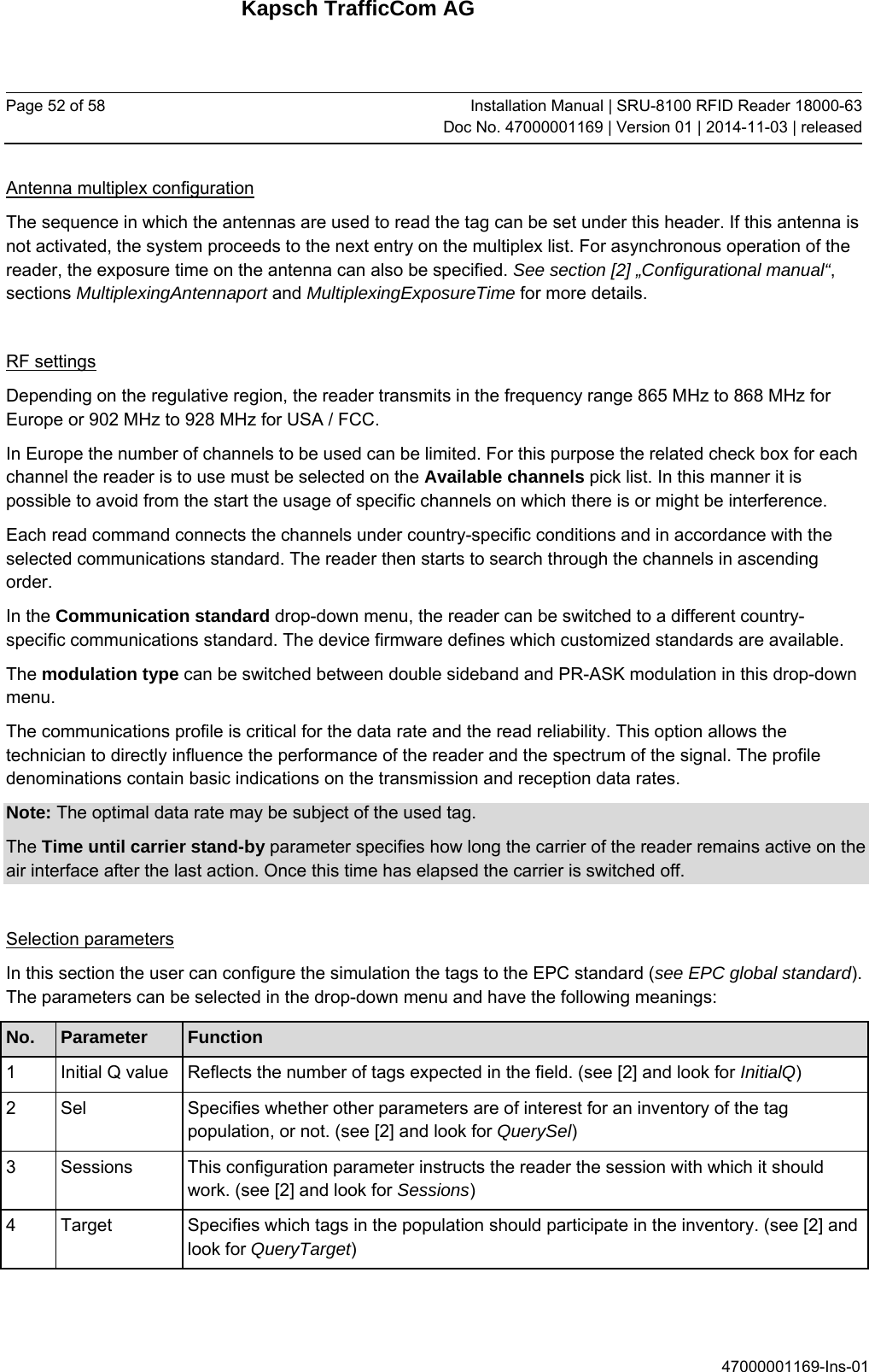 Kapsch TrafficCom AG Page 52 of 58  Installation Manual | SRU-8100 RFID Reader 18000-63Doc No. 47000001169 | Version 01 | 2014-11-03 | released 47000001169-Ins-01 Antenna multiplex configuration The sequence in which the antennas are used to read the tag can be set under this header. If this antenna is not activated, the system proceeds to the next entry on the multiplex list. For asynchronous operation of the reader, the exposure time on the antenna can also be specified. See section [2] „Configurational manual“, sections MultiplexingAntennaport and MultiplexingExposureTime for more details.  RF settings Depending on the regulative region, the reader transmits in the frequency range 865 MHz to 868 MHz for Europe or 902 MHz to 928 MHz for USA / FCC. In Europe the number of channels to be used can be limited. For this purpose the related check box for each channel the reader is to use must be selected on the Available channels pick list. In this manner it is possible to avoid from the start the usage of specific channels on which there is or might be interference. Each read command connects the channels under country-specific conditions and in accordance with the selected communications standard. The reader then starts to search through the channels in ascending order. In the Communication standard drop-down menu, the reader can be switched to a different country-specific communications standard. The device firmware defines which customized standards are available.  The modulation type can be switched between double sideband and PR-ASK modulation in this drop-down menu. The communications profile is critical for the data rate and the read reliability. This option allows the technician to directly influence the performance of the reader and the spectrum of the signal. The profile denominations contain basic indications on the transmission and reception data rates. Note: The optimal data rate may be subject of the used tag. The Time until carrier stand-by parameter specifies how long the carrier of the reader remains active on the air interface after the last action. Once this time has elapsed the carrier is switched off.  Selection parameters In this section the user can configure the simulation the tags to the EPC standard (see EPC global standard). The parameters can be selected in the drop-down menu and have the following meanings: No.  Parameter  Function 1  Initial Q value   Reflects the number of tags expected in the field. (see [2] and look for InitialQ) 2  Sel   Specifies whether other parameters are of interest for an inventory of the tag population, or not. (see [2] and look for QuerySel) 3  Sessions   This configuration parameter instructs the reader the session with which it should work. (see [2] and look for Sessions) 4  Target   Specifies which tags in the population should participate in the inventory. (see [2] and look for QueryTarget)    