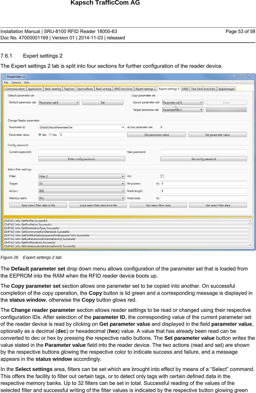 Kapsch TrafficCom AG Installation Manual | SRU-8100 RFID Reader 18000-63 Doc No. 47000001169 | Version 01 | 2014-11-03 | released Page 53 of 58 7.6.1  Expert settings 2 The Expert settings 2 tab is split into four sections for further configuration of the reader device.   Figure 26  Expert settings 2 tab The Default parameter set drop down menu allows configuration of the parameter set that is loaded from the EEPROM into the RAM when the RFID reader device boots up. The Copy parameter set section allows one parameter set to be copied into another. On successful completion of the copy operation, the Copy button is lid green and a corresponding message is displayed in the status window, otherwise the Copy button glows red. The Change reader parameter section allows reader settings to be read or changed using their respective configuration IDs. After selection of the parameter ID, the corresponding value of the current parameter set of the reader device is read by clicking on Get parameter value and displayed in the field parameter value, optionally as a decimal (dec) or hexadecimal (hex) value. A value that has already been read can be converted to dec or hex by pressing the respective radio buttons. The Set parameter value button writes the value stated in the Parameter value field into the reader device. The two actions (read and set) are shown by the respective buttons glowing the respective color to indicate success and failure, and a message appears in the status window accordingly. In the Select settings area, filters can be set which are brought into effect by means of a “Select” command. This offers the facility to filter out certain tags, or to detect only tags with certain defined data in the respective memory banks. Up to 32 filters can be set in total. Successful reading of the values of the selected filter and successful writing of the filter values is indicated by the respective button glowing green 