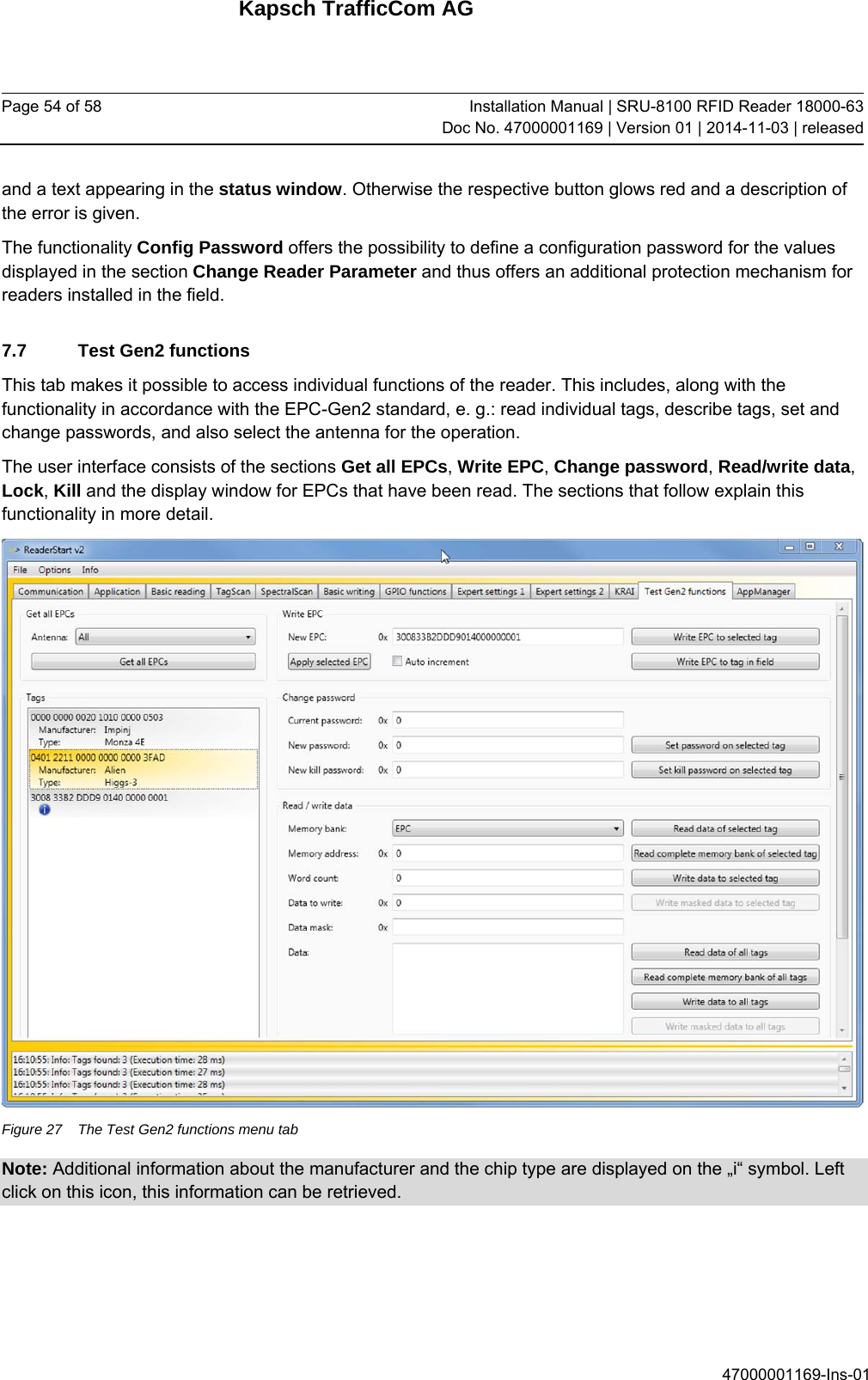 Kapsch TrafficCom AG Page 54 of 58  Installation Manual | SRU-8100 RFID Reader 18000-63Doc No. 47000001169 | Version 01 | 2014-11-03 | released 47000001169-Ins-01 and a text appearing in the status window. Otherwise the respective button glows red and a description of the error is given. The functionality Config Password offers the possibility to define a configuration password for the values displayed in the section Change Reader Parameter and thus offers an additional protection mechanism for readers installed in the field. 7.7  Test Gen2 functions This tab makes it possible to access individual functions of the reader. This includes, along with the functionality in accordance with the EPC-Gen2 standard, e. g.: read individual tags, describe tags, set and change passwords, and also select the antenna for the operation. The user interface consists of the sections Get all EPCs, Write EPC, Change password, Read/write data, Lock, Kill and the display window for EPCs that have been read. The sections that follow explain this functionality in more detail.  Figure 27  The Test Gen2 functions menu tab Note: Additional information about the manufacturer and the chip type are displayed on the „i“ symbol. Left click on this icon, this information can be retrieved. 