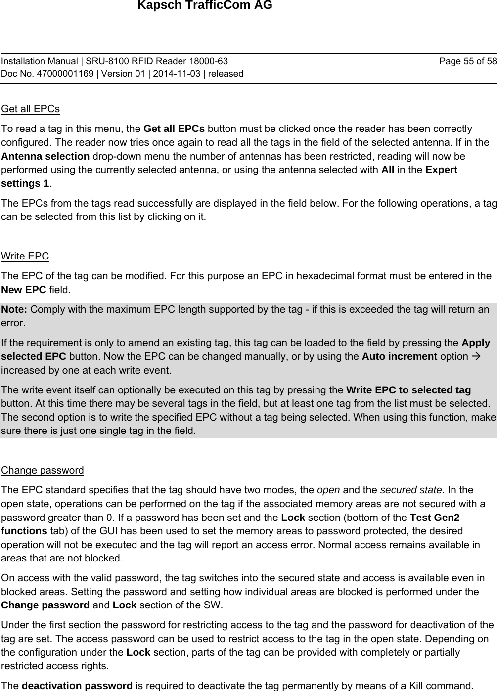 Kapsch TrafficCom AG Installation Manual | SRU-8100 RFID Reader 18000-63 Doc No. 47000001169 | Version 01 | 2014-11-03 | released Page 55 of 58 Get all EPCs To read a tag in this menu, the Get all EPCs button must be clicked once the reader has been correctly configured. The reader now tries once again to read all the tags in the field of the selected antenna. If in the Antenna selection drop-down menu the number of antennas has been restricted, reading will now be performed using the currently selected antenna, or using the antenna selected with All in the Expert settings 1. The EPCs from the tags read successfully are displayed in the field below. For the following operations, a tag can be selected from this list by clicking on it.  Write EPC The EPC of the tag can be modified. For this purpose an EPC in hexadecimal format must be entered in the New EPC field. Note: Comply with the maximum EPC length supported by the tag - if this is exceeded the tag will return an error. If the requirement is only to amend an existing tag, this tag can be loaded to the field by pressing the Apply selected EPC button. Now the EPC can be changed manually, or by using the Auto increment option  increased by one at each write event. The write event itself can optionally be executed on this tag by pressing the Write EPC to selected tag button. At this time there may be several tags in the field, but at least one tag from the list must be selected. The second option is to write the specified EPC without a tag being selected. When using this function, make sure there is just one single tag in the field.  Change password The EPC standard specifies that the tag should have two modes, the open and the secured state. In the open state, operations can be performed on the tag if the associated memory areas are not secured with a password greater than 0. If a password has been set and the Lock section (bottom of the Test Gen2 functions tab) of the GUI has been used to set the memory areas to password protected, the desired operation will not be executed and the tag will report an access error. Normal access remains available in areas that are not blocked. On access with the valid password, the tag switches into the secured state and access is available even in blocked areas. Setting the password and setting how individual areas are blocked is performed under the Change password and Lock section of the SW. Under the first section the password for restricting access to the tag and the password for deactivation of the tag are set. The access password can be used to restrict access to the tag in the open state. Depending on the configuration under the Lock section, parts of the tag can be provided with completely or partially restricted access rights. The deactivation password is required to deactivate the tag permanently by means of a Kill command. 