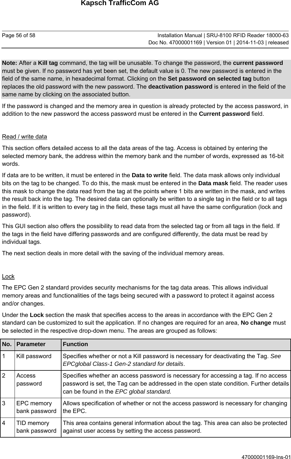 Kapsch TrafficCom AG Page 56 of 58  Installation Manual | SRU-8100 RFID Reader 18000-63Doc No. 47000001169 | Version 01 | 2014-11-03 | released 47000001169-Ins-01 Note: After a Kill tag command, the tag will be unusable. To change the password, the current password must be given. If no password has yet been set, the default value is 0. The new password is entered in the field of the same name, in hexadecimal format. Clicking on the Set password on selected tag button replaces the old password with the new password. The deactivation password is entered in the field of the same name by clicking on the associated button. If the password is changed and the memory area in question is already protected by the access password, in addition to the new password the access password must be entered in the Current password field.  Read / write data This section offers detailed access to all the data areas of the tag. Access is obtained by entering the selected memory bank, the address within the memory bank and the number of words, expressed as 16-bit words. If data are to be written, it must be entered in the Data to write field. The data mask allows only individual bits on the tag to be changed. To do this, the mask must be entered in the Data mask field. The reader uses this mask to change the data read from the tag at the points where 1 bits are written in the mask, and writes the result back into the tag. The desired data can optionally be written to a single tag in the field or to all tags in the field. If it is written to every tag in the field, these tags must all have the same configuration (lock and password). This GUI section also offers the possibility to read data from the selected tag or from all tags in the field. If the tags in the field have differing passwords and are configured differently, the data must be read by individual tags. The next section deals in more detail with the saving of the individual memory areas.  Lock The EPC Gen 2 standard provides security mechanisms for the tag data areas. This allows individual memory areas and functionalities of the tags being secured with a password to protect it against access and/or changes. Under the Lock section the mask that specifies access to the areas in accordance with the EPC Gen 2 standard can be customized to suit the application. If no changes are required for an area, No change must be selected in the respective drop-down menu. The areas are grouped as follows: No.  Parameter  Function 1  Kill password  Specifies whether or not a Kill password is necessary for deactivating the Tag. See EPCglobal Class-1 Gen-2 standard for details. 2 Access password Specifies whether an access password is necessary for accessing a tag. If no access password is set, the Tag can be addressed in the open state condition. Further details can be found in the EPC global standard. 3 EPC memory bank password Allows specification of whether or not the access password is necessary for changing the EPC. 4 TID memory bank password This area contains general information about the tag. This area can also be protected against user access by setting the access password. 