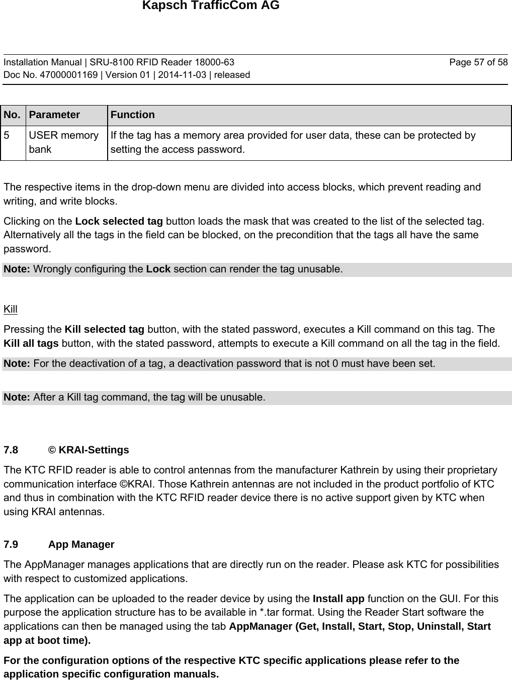 Kapsch TrafficCom AG Installation Manual | SRU-8100 RFID Reader 18000-63 Doc No. 47000001169 | Version 01 | 2014-11-03 | released Page 57 of 58 No.  Parameter  Function 5 USER memory bank If the tag has a memory area provided for user data, these can be protected by setting the access password.  The respective items in the drop-down menu are divided into access blocks, which prevent reading and writing, and write blocks. Clicking on the Lock selected tag button loads the mask that was created to the list of the selected tag. Alternatively all the tags in the field can be blocked, on the precondition that the tags all have the same password. Note: Wrongly configuring the Lock section can render the tag unusable.  Kill Pressing the Kill selected tag button, with the stated password, executes a Kill command on this tag. The Kill all tags button, with the stated password, attempts to execute a Kill command on all the tag in the field. Note: For the deactivation of a tag, a deactivation password that is not 0 must have been set.  Note: After a Kill tag command, the tag will be unusable.  7.8 © KRAI-Settings The KTC RFID reader is able to control antennas from the manufacturer Kathrein by using their proprietary communication interface ©KRAI. Those Kathrein antennas are not included in the product portfolio of KTC and thus in combination with the KTC RFID reader device there is no active support given by KTC when using KRAI antennas.  7.9 App Manager The AppManager manages applications that are directly run on the reader. Please ask KTC for possibilities with respect to customized applications. The application can be uploaded to the reader device by using the Install app function on the GUI. For this purpose the application structure has to be available in *.tar format. Using the Reader Start software the applications can then be managed using the tab AppManager (Get, Install, Start, Stop, Uninstall, Start app at boot time). For the configuration options of the respective KTC specific applications please refer to the application specific configuration manuals.    