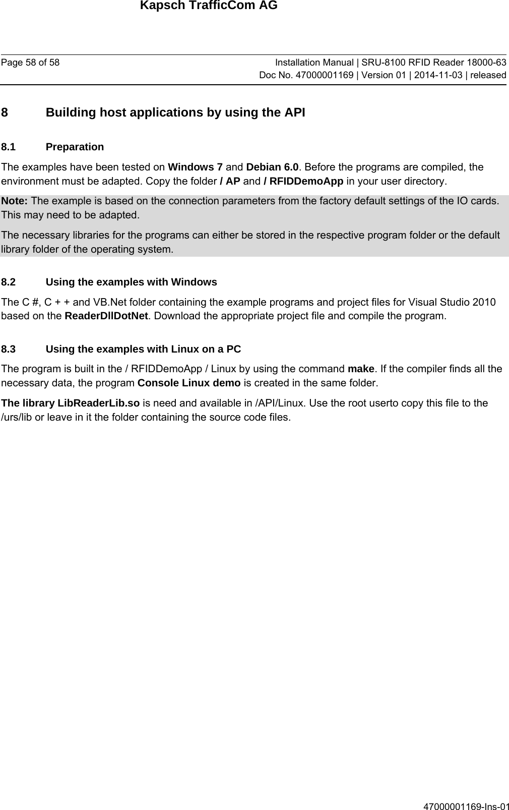 Kapsch TrafficCom AG Page 58 of 58  Installation Manual | SRU-8100 RFID Reader 18000-63Doc No. 47000001169 | Version 01 | 2014-11-03 | released 47000001169-Ins-01 8  Building host applications by using the API 8.1 Preparation The examples have been tested on Windows 7 and Debian 6.0. Before the programs are compiled, the environment must be adapted. Copy the folder / AP and / RFIDDemoApp in your user directory.  Note: The example is based on the connection parameters from the factory default settings of the IO cards. This may need to be adapted.  The necessary libraries for the programs can either be stored in the respective program folder or the default library folder of the operating system. 8.2  Using the examples with Windows The C #, C + + and VB.Net folder containing the example programs and project files for Visual Studio 2010 based on the ReaderDllDotNet. Download the appropriate project file and compile the program. 8.3  Using the examples with Linux on a PC The program is built in the / RFIDDemoApp / Linux by using the command make. If the compiler finds all the necessary data, the program Console Linux demo is created in the same folder. The library LibReaderLib.so is need and available in /API/Linux. Use the root userto copy this file to the /urs/lib or leave in it the folder containing the source code files.    