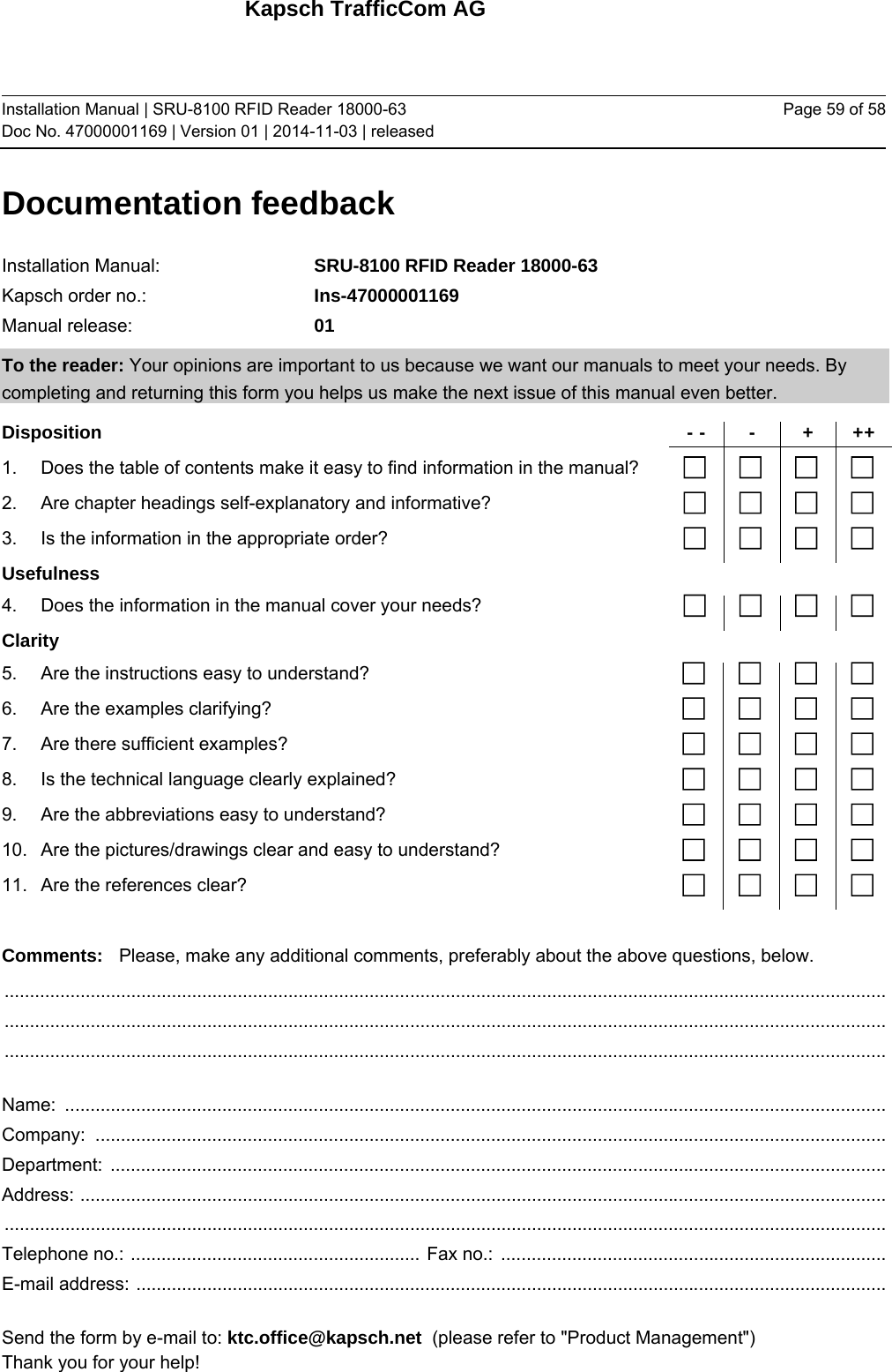 Kapsch TrafficCom AG Installation Manual | SRU-8100 RFID Reader 18000-63 Doc No. 47000001169 | Version 01 | 2014-11-03 | released Page 59 of 58 Documentation feedback Installation Manual:   SRU-8100 RFID Reader 18000-63 Kapsch order no.:  Ins-47000001169 Manual release:  01 To the reader: Your opinions are important to us because we want our manuals to meet your needs. By completing and returning this form you helps us make the next issue of this manual even better. Disposition - - - + ++ 1.  Does the table of contents make it easy to find information in the manual?        2.  Are chapter headings self-explanatory and informative?        3.  Is the information in the appropriate order?        Usefulness      4.  Does the information in the manual cover your needs?        Clarity      5.  Are the instructions easy to understand?        6.  Are the examples clarifying?        7.  Are there sufficient examples?        8.  Is the technical language clearly explained?        9.  Are the abbreviations easy to understand?        10.  Are the pictures/drawings clear and easy to understand?        11.  Are the references clear?         Comments:  Please, make any additional comments, preferably about the above questions, below.  ..............................................................................................................................................................................   ..............................................................................................................................................................................   ..............................................................................................................................................................................   Name:  ..................................................................................................................................................................  Company:  ............................................................................................................................................................  Department:  .........................................................................................................................................................  Address:  ...............................................................................................................................................................   ..............................................................................................................................................................................  Telephone no.:  .........................................................  Fax no.:  ............................................................................  E-mail address:  ....................................................................................................................................................   Send the form by e-mail to: ktc.office@kapsch.net  (please refer to &quot;Product Management&quot;) Thank you for your help! 