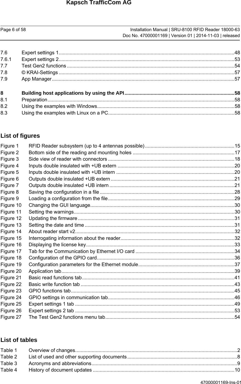 Kapsch TrafficCom AG Page 6 of 58  Installation Manual | SRU-8100 RFID Reader 18000-63Doc No. 47000001169 | Version 01 | 2014-11-03 | released 47000001169-Ins-01 7.6Expert settings 1 ................................................................................................................................ 487.6.1Expert settings 2 ................................................................................................................................ 537.7Test Gen2 functions .......................................................................................................................... 547.8© KRAI-Settings ................................................................................................................................ 577.9App Manager ..................................................................................................................................... 578Building host applications by using the API ................................................................................ 588.1Preparation ........................................................................................................................................ 588.2Using the examples with Windows .................................................................................................... 588.3Using the examples with Linux on a PC ............................................................................................ 58 List of figures Figure 1RFID Reader subsystem (up to 4 antennas possible) ................................................................. 15Figure 2Bottom side of the reading and mounting holes .......................................................................... 17Figure 3Side view of reader with connectors ............................................................................................ 18Figure 4Inputs double insulated with +UB extern ..................................................................................... 20Figure 5Inputs double insulated with +UB intern ...................................................................................... 20Figure 6Outputs double insulated +UB extern .......................................................................................... 21Figure 7Outputs double insulated +UB intern ........................................................................................... 21Figure 8Saving the configuration in a file .................................................................................................. 28Figure 9Loading a configuration from the file ............................................................................................ 29Figure 10Changing the GUI language......................................................................................................... 30Figure 11Setting the warnings ..................................................................................................................... 30Figure 12Updating the firmware .................................................................................................................. 31Figure 13Setting the date and time ............................................................................................................. 31Figure 14About reader start v2 .................................................................................................................... 32Figure 15Interrogating information about the reader ................................................................................... 32Figure 16Displaying the license key ............................................................................................................ 33Figure 17Tab for the Communication by Ethernet I/O card ........................................................................ 34Figure 18Configuration of the GPIO card .................................................................................................... 36Figure 19Configuration parameters for the Ethernet module ...................................................................... 37Figure 20Application tab .............................................................................................................................. 39Figure 21Basic read functions tab ............................................................................................................... 41Figure 22Basic write function tab ................................................................................................................ 43Figure 23GPIO functions tab ....................................................................................................................... 45Figure 24GPIO settings in communication tab ............................................................................................ 46Figure 25Expert settings 1 tab .................................................................................................................... 49Figure 26Expert settings 2 tab .................................................................................................................... 53Figure 27The Test Gen2 functions menu tab .............................................................................................. 54 List of tables Table 1Overview of changes ...................................................................................................................... 2Table 2List of used and other supporting documents ................................................................................ 8Table 3Acronyms and abbreviations .......................................................................................................... 9Table 4History of document updates ....................................................................................................... 10