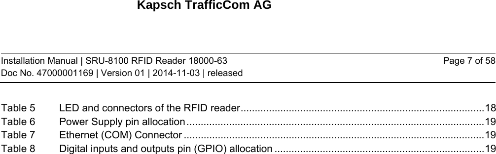 Kapsch TrafficCom AG Installation Manual | SRU-8100 RFID Reader 18000-63 Doc No. 47000001169 | Version 01 | 2014-11-03 | released Page 7 of 58 Table 5LED and connectors of the RFID reader ...................................................................................... 18Table 6Power Supply pin allocation ......................................................................................................... 19Table 7Ethernet (COM) Connector .......................................................................................................... 19Table 8Digital inputs and outputs pin (GPIO) allocation .......................................................................... 19   