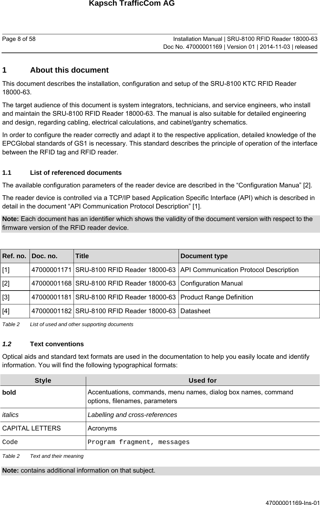 Kapsch TrafficCom AG Page 8 of 58  Installation Manual | SRU-8100 RFID Reader 18000-63Doc No. 47000001169 | Version 01 | 2014-11-03 | released 47000001169-Ins-01 1  About this document This document describes the installation, configuration and setup of the SRU-8100 KTC RFID Reader 18000-63. The target audience of this document is system integrators, technicians, and service engineers, who install and maintain the SRU-8100 RFID Reader 18000-63. The manual is also suitable for detailed engineering and design, regarding cabling, electrical calculations, and cabinet/gantry schematics. In order to configure the reader correctly and adapt it to the respective application, detailed knowledge of the EPCGlobal standards of GS1 is necessary. This standard describes the principle of operation of the interface between the RFID tag and RFID reader. 1.1  List of referenced documents The available configuration parameters of the reader device are described in the “Configuration Manua” [2].  The reader device is controlled via a TCP/IP based Application Specific Interface (API) which is described in detail in the document “API Communication Protocol Description” [1]. Note: Each document has an identifier which shows the validity of the document version with respect to the firmware version of the RFID reader device.   Ref. no.  Doc. no.  Title  Document type [1]  47000001171  SRU-8100 RFID Reader 18000-63 API Communication Protocol Description [2]  47000001168  SRU-8100 RFID Reader 18000-63 Configuration Manual [3]  47000001181  SRU-8100 RFID Reader 18000-63 Product Range Definition [4]  47000001182  SRU-8100 RFID Reader 18000-63 Datasheet Table 2  List of used and other supporting documents 1.2  Text conventions Optical aids and standard text formats are used in the documentation to help you easily locate and identify information. You will find the following typographical formats: Style  Used for bold  Accentuations, commands, menu names, dialog box names, command options, filenames, parameters italics  Labelling and cross-references CAPITAL LETTERS  Acronyms Code  Program fragment, messages Table 2  Text and their meaning Note: contains additional information on that subject.  