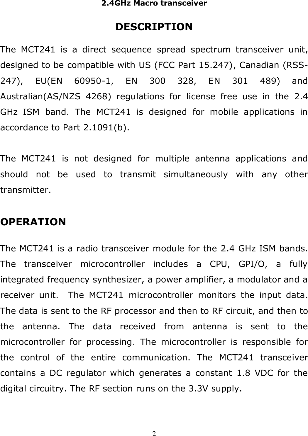 2.4GHz Macro transceiver  2 DESCRIPTION  The  MCT241  is  a  direct  sequence  spread  spectrum  transceiver  unit, designed to be compatible with US (FCC Part 15.247), Canadian (RSS-247),  EU(EN  60950-1,  EN  300  328,  EN  301  489)  and Australian(AS/NZS  4268)  regulations  for  license  free  use  in  the  2.4 GHz  ISM  band.  The  MCT241  is  designed  for  mobile  applications  in accordance to Part 2.1091(b).  The  MCT241  is  not  designed  for  multiple  antenna  applications  and should  not  be  used  to  transmit  simultaneously  with  any  other transmitter.  OPERATION  The MCT241 is a radio transceiver module for the 2.4 GHz ISM bands. The  transceiver  microcontroller  includes  a  CPU,  GPI/O,  a  fully integrated frequency synthesizer, a power amplifier, a modulator and a receiver  unit.    The  MCT241  microcontroller  monitors  the  input  data.  The data is sent to the RF processor and then to RF circuit, and then to the  antenna.  The  data  received  from  antenna  is  sent  to  the microcontroller  for  processing.  The  microcontroller  is  responsible  for the  control  of  the  entire  communication.  The  MCT241  transceiver contains a  DC  regulator  which  generates  a  constant  1.8  VDC  for  the digital circuitry. The RF section runs on the 3.3V supply.  
