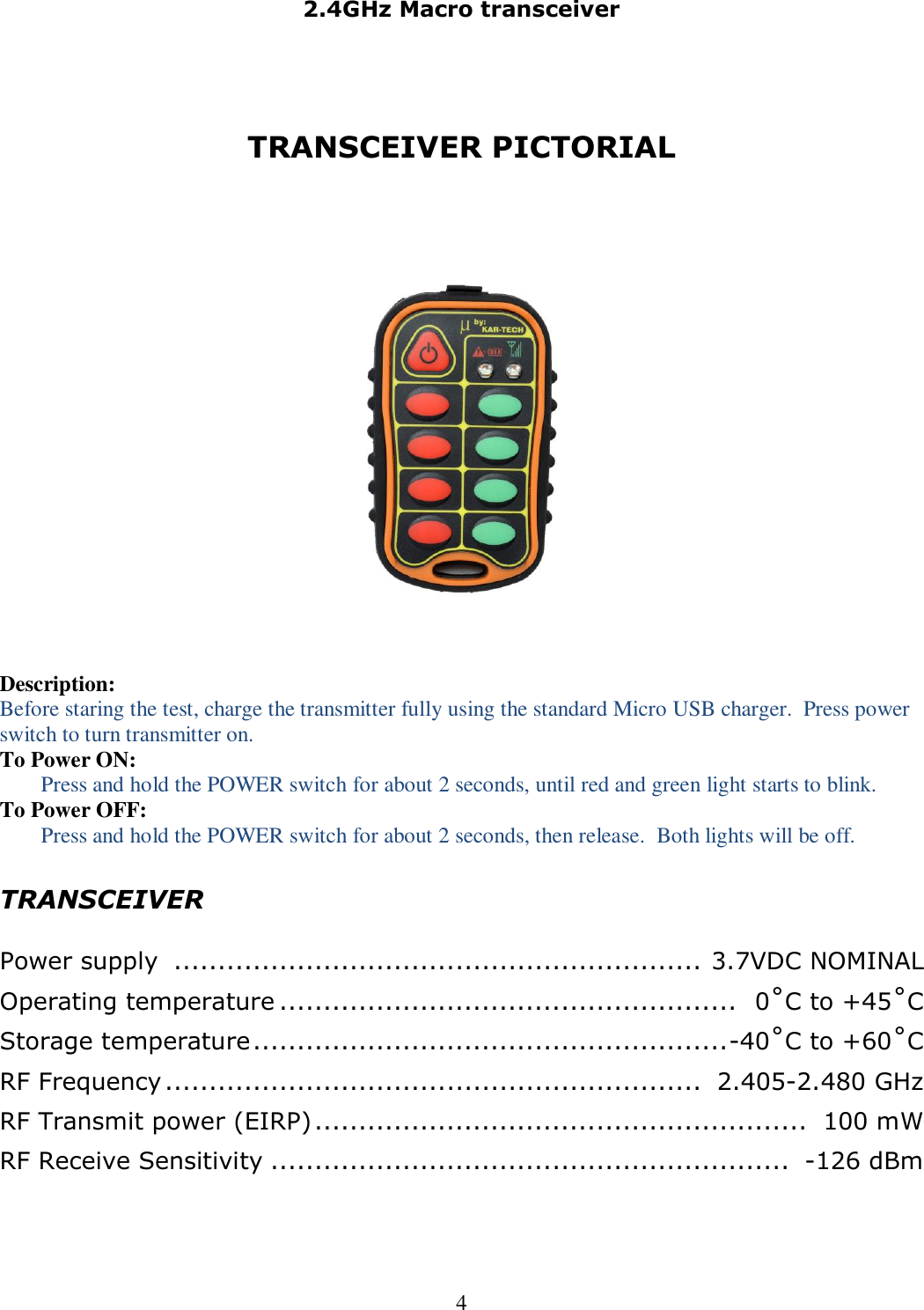 2.4GHz Macro transceiver  4   TRANSCEIVER PICTORIAL    Description: Before staring the test, charge the transmitter fully using the standard Micro USB charger.  Press power switch to turn transmitter on. To Power ON: Press and hold the POWER switch for about 2 seconds, until red and green light starts to blink. To Power OFF: Press and hold the POWER switch for about 2 seconds, then release.  Both lights will be off.  TRANSCEIVER  Power supply  ............................................................  3.7VDC NOMINAL Operating temperature ....................................................   0˚C to +45˚C Storage temperature ...................................................... -40˚C to +60˚C RF Frequency .............................................................  2.405-2.480 GHz RF Transmit power (EIRP) ........................................................  100 mW RF Receive Sensitivity ...........................................................  -126 dBm 