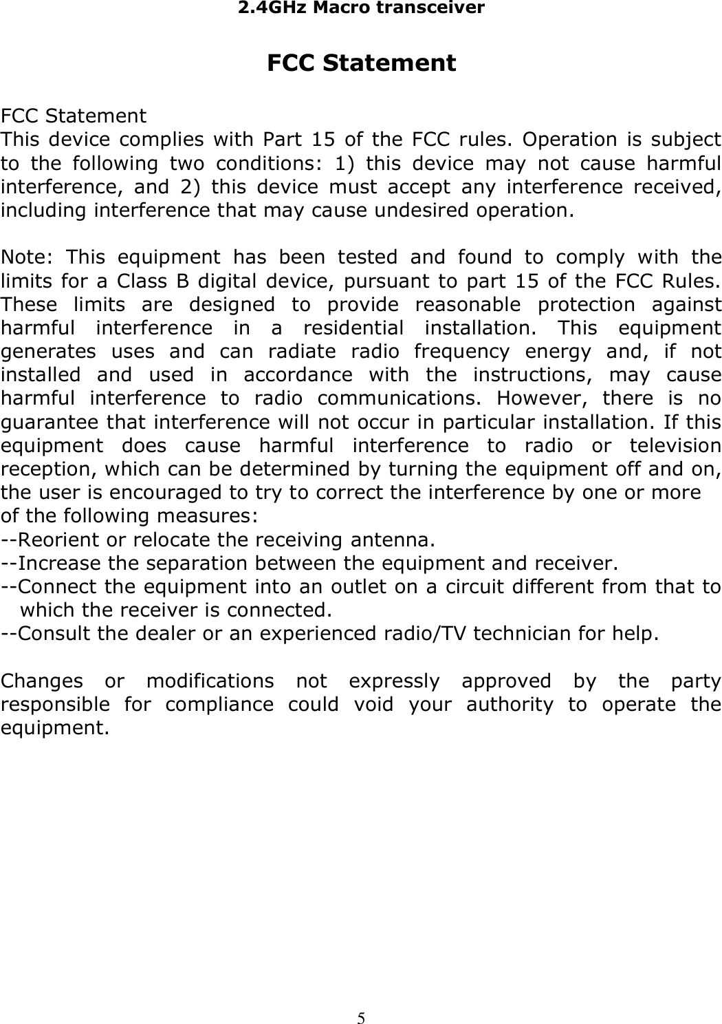 2.4GHz Macro transceiver  5 FCC Statement  FCC Statement  This device complies with Part 15 of the FCC rules. Operation is subject to  the  following  two  conditions:  1)  this  device  may  not  cause  harmful interference,  and  2)  this  device  must  accept  any  interference  received, including interference that may cause undesired operation.  Note:  This  equipment  has  been  tested  and  found  to  comply  with  the limits for a Class B digital device, pursuant to part 15 of the FCC Rules. These  limits  are  designed  to  provide  reasonable  protection  against harmful  interference  in  a  residential  installation.  This  equipment generates  uses  and  can  radiate  radio  frequency  energy  and,  if  not installed  and  used  in  accordance  with  the  instructions,  may  cause harmful  interference  to  radio  communications.  However,  there  is  no guarantee that interference will not occur in particular installation. If this equipment  does  cause  harmful  interference  to  radio  or  television reception, which can be determined by turning the equipment off and on, the user is encouraged to try to correct the interference by one or more of the following measures: --Reorient or relocate the receiving antenna. --Increase the separation between the equipment and receiver. --Connect the equipment into an outlet on a circuit different from that to which the receiver is connected. --Consult the dealer or an experienced radio/TV technician for help.  Changes  or  modifications  not  expressly  approved  by  the  party responsible  for  compliance  could  void  your  authority  to  operate  the equipment.  