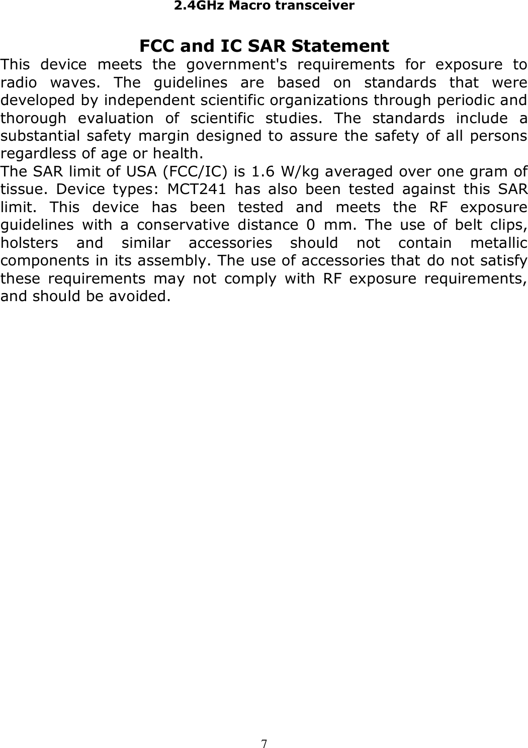 2.4GHz Macro transceiver  7 FCC and IC SAR Statement This  device  meets  the  government&apos;s  requirements  for  exposure  to radio  waves.  The  guidelines  are  based  on  standards  that  were developed by independent scientific organizations through periodic and thorough  evaluation  of  scientific  studies.  The  standards  include  a substantial safety margin designed to assure the safety of all persons regardless of age or health. The SAR limit of USA (FCC/IC) is 1.6 W/kg averaged over one gram of tissue.  Device  types:  MCT241  has  also  been  tested  against  this  SAR limit.  This  device  has  been  tested  and  meets  the  RF  exposure guidelines  with  a  conservative  distance  0  mm.  The  use  of  belt  clips, holsters  and  similar  accessories  should  not  contain  metallic components in its assembly. The use of accessories that do not satisfy these  requirements  may  not  comply  with  RF  exposure  requirements, and should be avoided.  