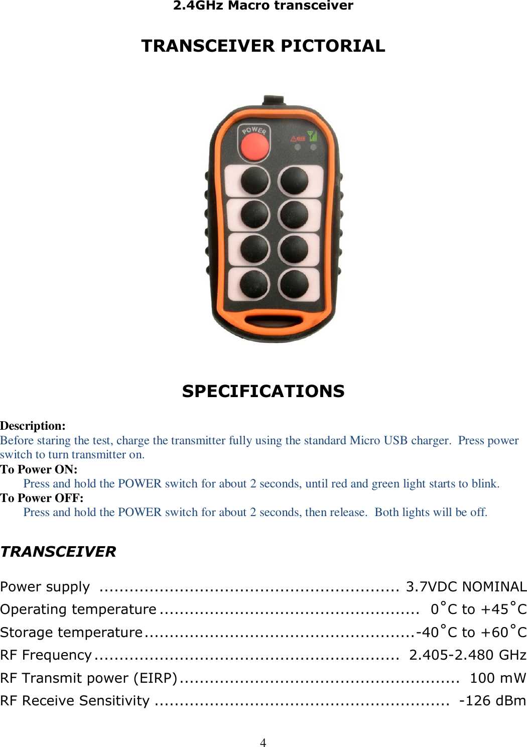 2.4GHz Macro transceiver   4 TRANSCEIVER PICTORIAL      SPECIFICATIONS  Description: Before staring the test, charge the transmitter fully using the standard Micro USB charger.  Press power switch to turn transmitter on. To Power ON: Press and hold the POWER switch for about 2 seconds, until red and green light starts to blink. To Power OFF: Press and hold the POWER switch for about 2 seconds, then release.  Both lights will be off.  TRANSCEIVER  Power supply  ............................................................  3.7VDC NOMINAL Operating temperature ....................................................   0˚C to +45˚C Storage temperature ...................................................... -40˚C to +60˚C RF Frequency .............................................................  2.405-2.480 GHz RF Transmit power (EIRP) ........................................................  100 mW RF Receive Sensitivity ...........................................................  -126 dBm 