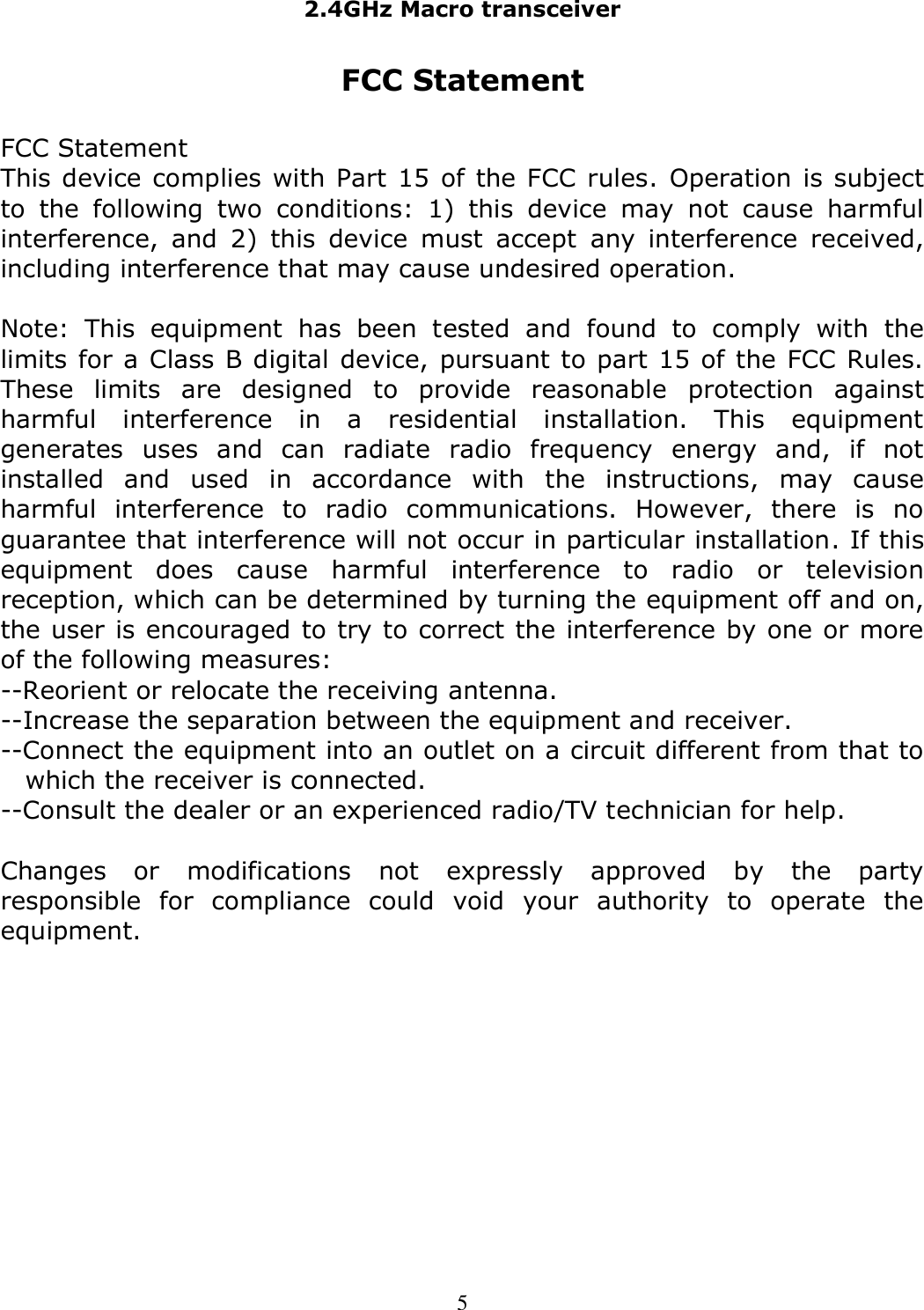 2.4GHz Macro transceiver   5 FCC Statement  FCC Statement  This device complies with Part 15 of the FCC rules. Operation is subject to  the  following  two  conditions:  1)  this  device  may  not  cause  harmful interference,  and  2)  this  device  must  accept  any  interference  received, including interference that may cause undesired operation.  Note:  This  equipment  has  been  tested  and  found  to  comply  with  the limits for a Class B digital device, pursuant to part 15 of the FCC Rules. These  limits  are  designed  to  provide  reasonable  protection  against harmful  interference  in  a  residential  installation.  This  equipment generates  uses  and  can  radiate  radio  frequency  energy  and,  if  not installed  and  used  in  accordance  with  the  instructions,  may  cause harmful  interference  to  radio  communications.  However,  there  is  no guarantee that interference will not occur in particular installation. If this equipment  does  cause  harmful  interference  to  radio  or  television reception, which can be determined by turning the equipment off and on, the user is encouraged to try to correct the interference by one or more of the following measures: --Reorient or relocate the receiving antenna. --Increase the separation between the equipment and receiver. --Connect the equipment into an outlet on a circuit different from that to which the receiver is connected. --Consult the dealer or an experienced radio/TV technician for help.  Changes  or  modifications  not  expressly  approved  by  the  party responsible  for  compliance  could  void  your  authority  to  operate  the equipment.  