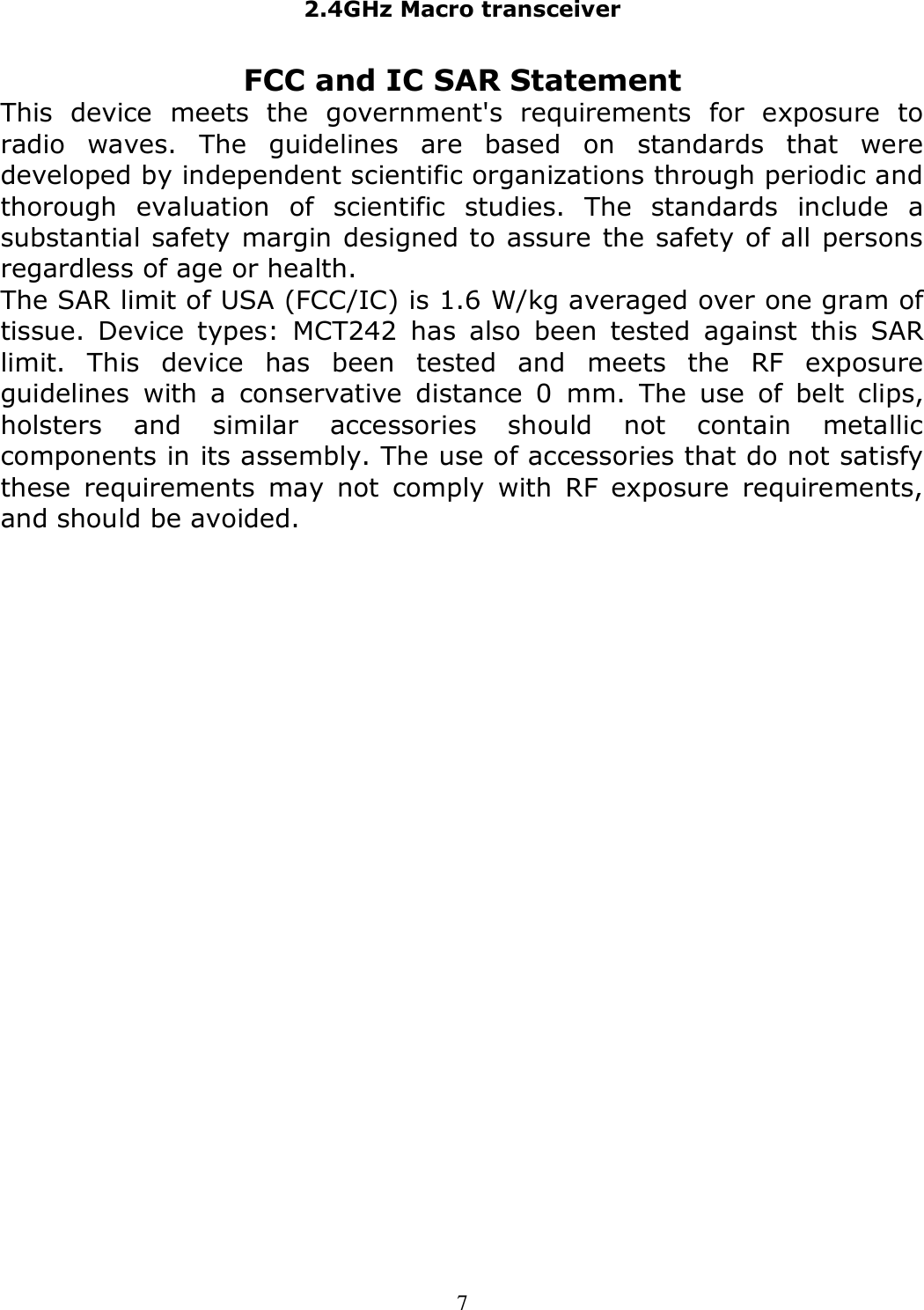 2.4GHz Macro transceiver   7 FCC and IC SAR Statement This  device  meets  the  government&apos;s  requirements  for  exposure  to radio  waves.  The  guidelines  are  based  on  standards  that  were developed by independent scientific organizations through periodic and thorough  evaluation  of  scientific  studies.  The  standards  include  a substantial safety margin designed to assure the safety of all persons regardless of age or health. The SAR limit of USA (FCC/IC) is 1.6 W/kg averaged over one gram of tissue.  Device  types:  MCT242  has  also  been  tested  against  this  SAR limit.  This  device  has  been  tested  and  meets  the  RF  exposure guidelines  with  a  conservative  distance  0  mm.  The  use  of  belt  clips, holsters  and  similar  accessories  should  not  contain  metallic components in its assembly. The use of accessories that do not satisfy these  requirements  may  not  comply  with  RF  exposure  requirements, and should be avoided.   