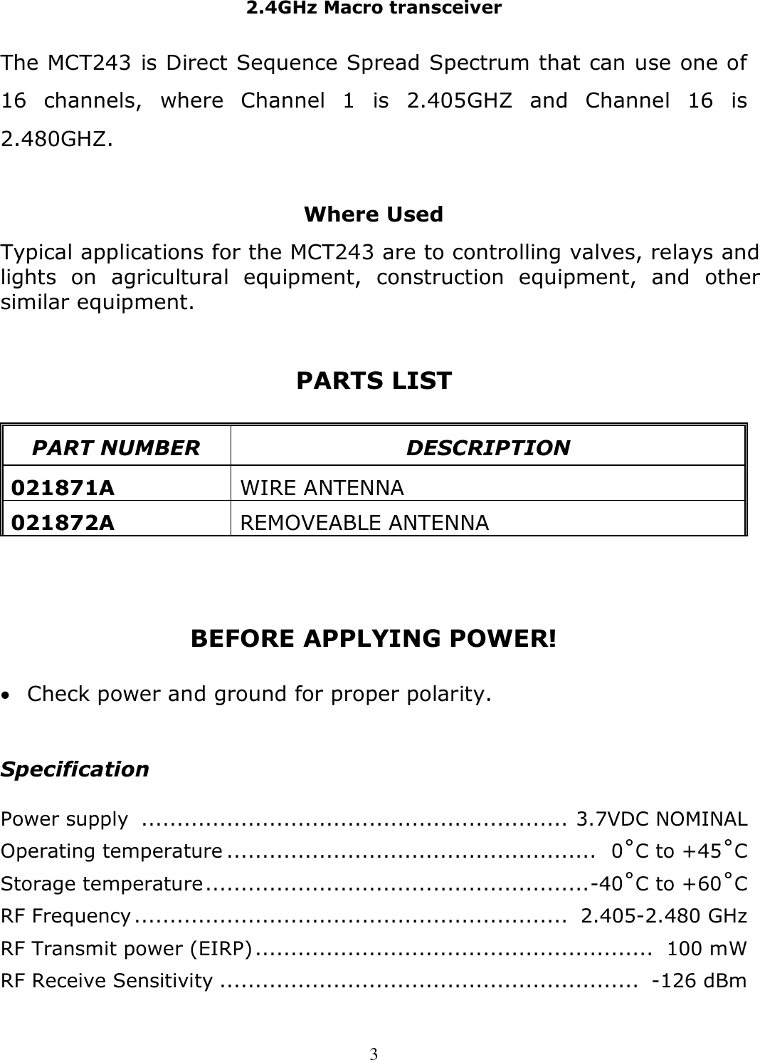 2.4GHz Macro transceiver   3 The MCT243 is Direct Sequence Spread Spectrum that can use one of 16  channels,  where  Channel  1  is  2.405GHZ  and  Channel  16  is 2.480GHZ.  Where Used Typical applications for the MCT243 are to controlling valves, relays and lights  on  agricultural  equipment,  construction  equipment,  and  other similar equipment.   PARTS LIST   PART NUMBER  DESCRIPTION  021871A  WIRE ANTENNA  021872A  REMOVEABLE ANTENNA    BEFORE APPLYING POWER!   Check power and ground for proper polarity.  Specification  Power supply  ............................................................  3.7VDC NOMINAL Operating temperature ....................................................   0˚C to +45˚C Storage temperature ...................................................... -40˚C to +60˚C RF Frequency .............................................................  2.405-2.480 GHz RF Transmit power (EIRP) ........................................................  100 mW RF Receive Sensitivity ...........................................................  -126 dBm 