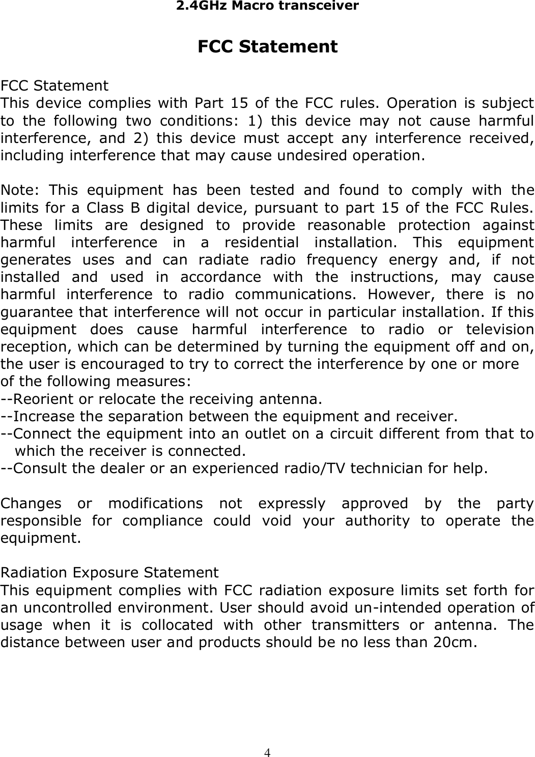 2.4GHz Macro transceiver   4 FCC Statement  FCC Statement  This device complies with Part 15 of the FCC rules. Operation is subject to  the  following  two  conditions:  1)  this  device  may  not  cause  harmful interference,  and  2)  this  device  must  accept  any  interference  received, including interference that may cause undesired operation.  Note:  This  equipment  has  been  tested  and  found  to  comply  with  the limits for a Class B digital device, pursuant to part 15 of the FCC Rules. These  limits  are  designed  to  provide  reasonable  protection  against harmful  interference  in  a  residential  installation.  This  equipment generates  uses  and  can  radiate  radio  frequency  energy  and,  if  not installed  and  used  in  accordance  with  the  instructions,  may  cause harmful  interference  to  radio  communications.  However,  there  is  no guarantee that interference will not occur in particular installation. If this equipment  does  cause  harmful  interference  to  radio  or  television reception, which can be determined by turning the equipment off and on, the user is encouraged to try to correct the interference by one or more of the following measures: --Reorient or relocate the receiving antenna. --Increase the separation between the equipment and receiver. --Connect the equipment into an outlet on a circuit different from that to which the receiver is connected. --Consult the dealer or an experienced radio/TV technician for help.  Changes  or  modifications  not  expressly  approved  by  the  party responsible  for  compliance  could  void  your  authority  to  operate  the equipment.  Radiation Exposure Statement This equipment complies with FCC radiation exposure limits set forth for an uncontrolled environment. User should avoid un-intended operation of usage  when  it  is  collocated  with  other  transmitters  or  antenna.  The distance between user and products should be no less than 20cm.  