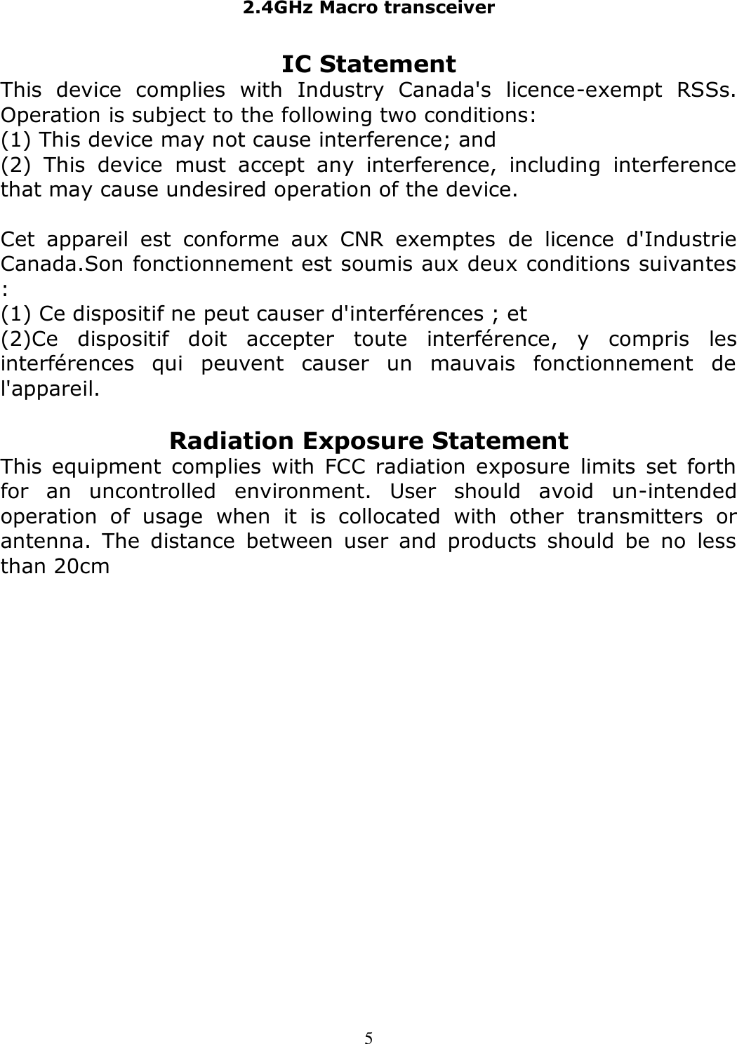 2.4GHz Macro transceiver   5 IC Statement This  device  complies  with  Industry  Canada&apos;s  licence-exempt  RSSs. Operation is subject to the following two conditions: (1) This device may not cause interference; and (2)  This  device  must  accept  any  interference,  including  interference that may cause undesired operation of the device.  Cet  appareil  est  conforme  aux  CNR  exemptes  de  licence  d&apos;Industrie Canada.Son fonctionnement est soumis aux deux conditions suivantes : (1) Ce dispositif ne peut causer d&apos;interférences ; et (2)Ce  dispositif  doit  accepter  toute  interférence,  y  compris  les interférences  qui  peuvent  causer  un  mauvais  fonctionnement  de l&apos;appareil.  Radiation Exposure Statement This equipment complies  with  FCC radiation exposure  limits  set  forth for  an  uncontrolled  environment.  User  should  avoid  un-intended operation  of  usage  when  it  is  collocated  with  other  transmitters  or antenna.  The  distance  between  user  and  products  should  be  no  less than 20cm  