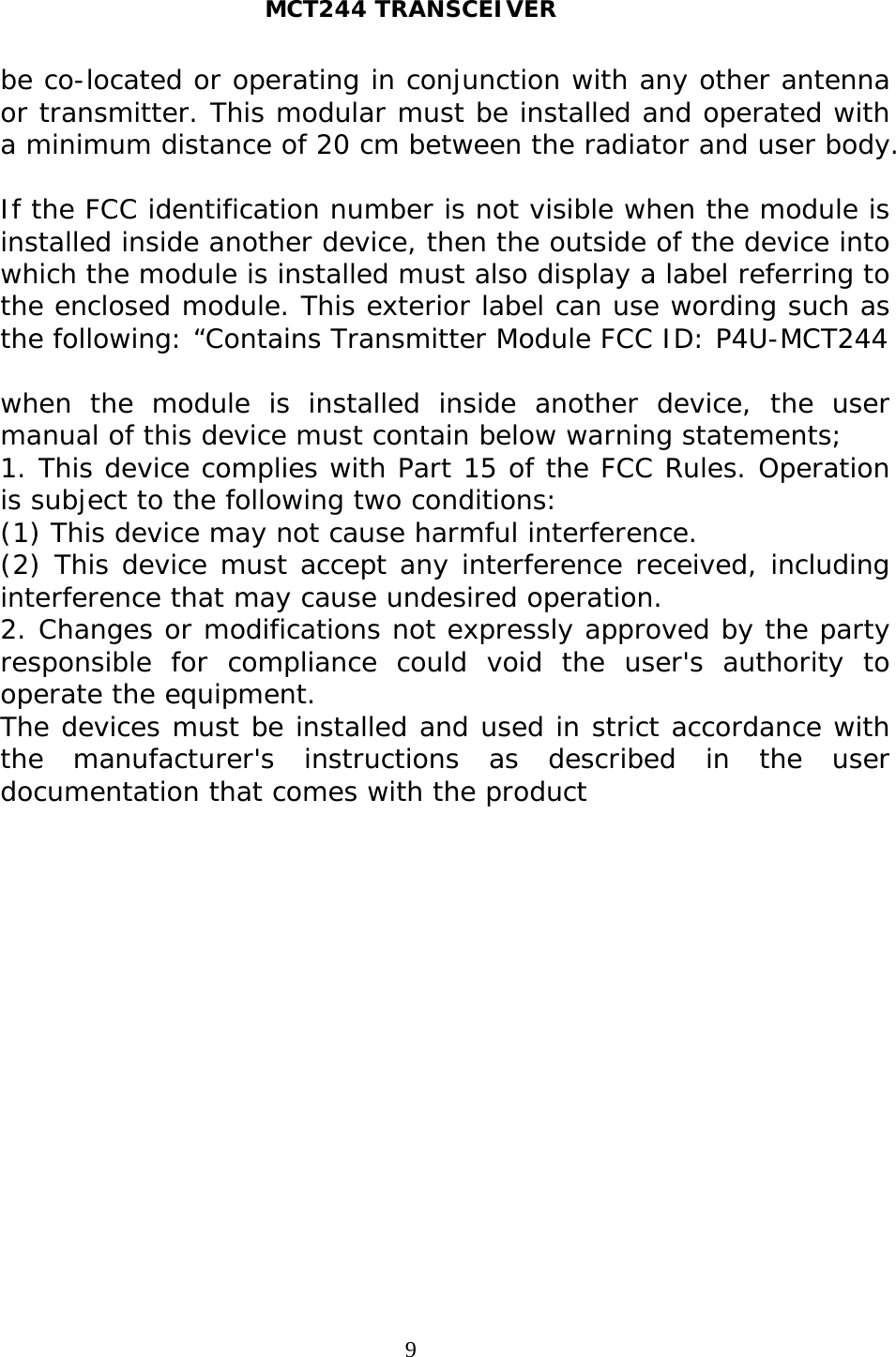 MCT244 TRANSCEIVER  9be co-located or operating in conjunction with any other antenna or transmitter. This modular must be installed and operated with a minimum distance of 20 cm between the radiator and user body.  If the FCC identification number is not visible when the module is installed inside another device, then the outside of the device into which the module is installed must also display a label referring to the enclosed module. This exterior label can use wording such as the following: “Contains Transmitter Module FCC ID: P4U-MCT244  when the module is installed inside another device, the user manual of this device must contain below warning statements; 1. This device complies with Part 15 of the FCC Rules. Operation is subject to the following two conditions: (1) This device may not cause harmful interference. (2) This device must accept any interference received, including interference that may cause undesired operation. 2. Changes or modifications not expressly approved by the party responsible for compliance could void the user&apos;s authority to operate the equipment. The devices must be installed and used in strict accordance with the manufacturer&apos;s instructions as described in the user documentation that comes with the product   