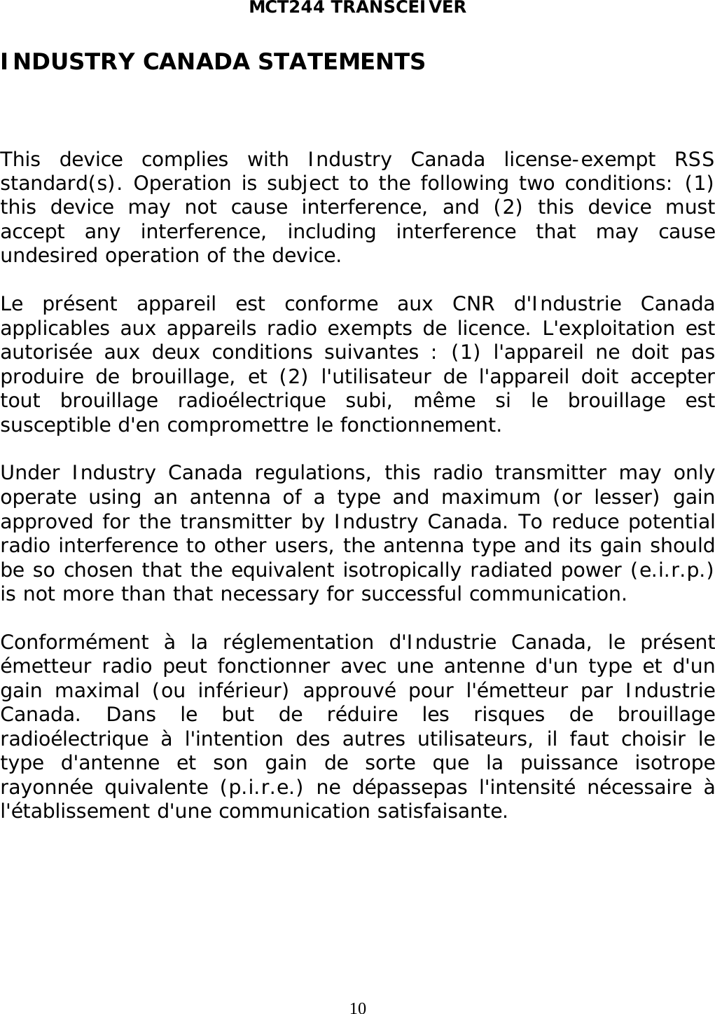 MCT244 TRANSCEIVER  10INDUSTRY CANADA STATEMENTS    This device complies with Industry Canada license-exempt RSS standard(s). Operation is subject to the following two conditions: (1) this device may not cause interference, and (2) this device must accept any interference, including interference that may cause undesired operation of the device.  Le présent appareil est conforme aux CNR d&apos;Industrie Canada applicables aux appareils radio exempts de licence. L&apos;exploitation est autorisée aux deux conditions suivantes : (1) l&apos;appareil ne doit pas produire de brouillage, et (2) l&apos;utilisateur de l&apos;appareil doit accepter tout brouillage radioélectrique subi, même si le brouillage est susceptible d&apos;en compromettre le fonctionnement.  Under Industry Canada regulations, this radio transmitter may only operate using an antenna of a type and maximum (or lesser) gain approved for the transmitter by Industry Canada. To reduce potential radio interference to other users, the antenna type and its gain should be so chosen that the equivalent isotropically radiated power (e.i.r.p.) is not more than that necessary for successful communication.  Conformément à la réglementation d&apos;Industrie Canada, le présent émetteur radio peut fonctionner avec une antenne d&apos;un type et d&apos;un gain maximal (ou inférieur) approuvé pour l&apos;émetteur par Industrie Canada. Dans le but de réduire les risques de brouillage radioélectrique à l&apos;intention des autres utilisateurs, il faut choisir le type d&apos;antenne et son gain de sorte que la puissance isotrope rayonnée quivalente (p.i.r.e.) ne dépassepas l&apos;intensité nécessaire à l&apos;établissement d&apos;une communication satisfaisante.  