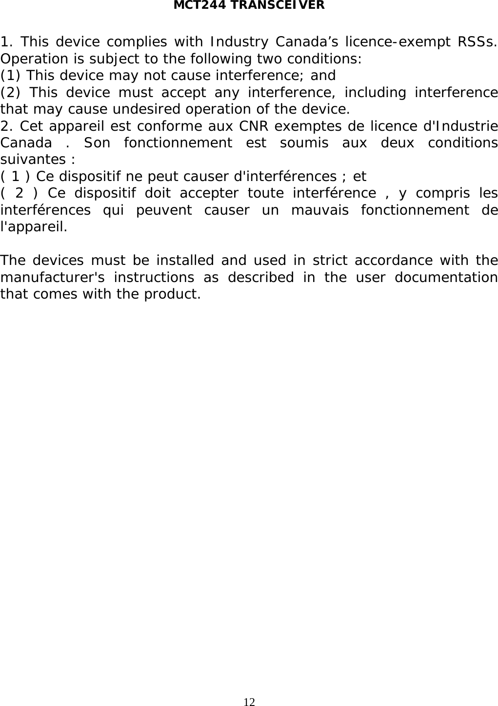 MCT244 TRANSCEIVER  121. This device complies with Industry Canada’s licence-exempt RSSs. Operation is subject to the following two conditions:  (1) This device may not cause interference; and  (2) This device must accept any interference, including interference that may cause undesired operation of the device. 2. Cet appareil est conforme aux CNR exemptes de licence d&apos;Industrie Canada . Son fonctionnement est soumis aux deux conditions suivantes : ( 1 ) Ce dispositif ne peut causer d&apos;interférences ; et ( 2 ) Ce dispositif doit accepter toute interférence , y compris les interférences qui peuvent causer un mauvais fonctionnement de l&apos;appareil.  The devices must be installed and used in strict accordance with the manufacturer&apos;s instructions as described in the user documentation that comes with the product.   