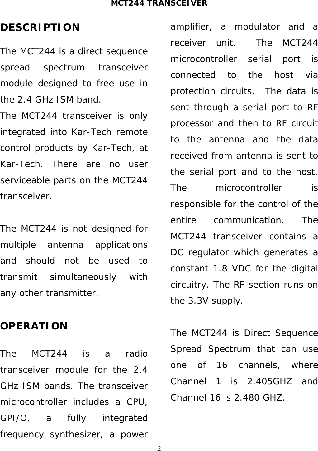 MCT244 TRANSCEIVER  2DESCRIPTION  The MCT244 is a direct sequence spread spectrum transceiver module designed to free use in the 2.4 GHz ISM band.  The MCT244 transceiver is only integrated into Kar-Tech remote control products by Kar-Tech, at Kar-Tech. There are no user serviceable parts on the MCT244 transceiver.  The MCT244 is not designed for multiple antenna applications and should not be used to transmit simultaneously with any other transmitter.  OPERATION  The MCT244 is a radio transceiver module for the 2.4 GHz ISM bands. The transceiver microcontroller includes a CPU, GPI/O, a fully integrated frequency synthesizer, a power amplifier, a modulator and a receiver unit.  The MCT244 microcontroller serial port is connected to the host via protection circuits.  The data is sent through a serial port to RF processor and then to RF circuit to the antenna and the data received from antenna is sent to the serial port and to the host. The microcontroller is responsible for the control of the entire communication. The MCT244 transceiver contains a DC regulator which generates a constant 1.8 VDC for the digital circuitry. The RF section runs on the 3.3V supply.  The MCT244 is Direct Sequence Spread Spectrum that can use one of 16 channels, where Channel 1 is 2.405GHZ and Channel 16 is 2.480 GHZ.  