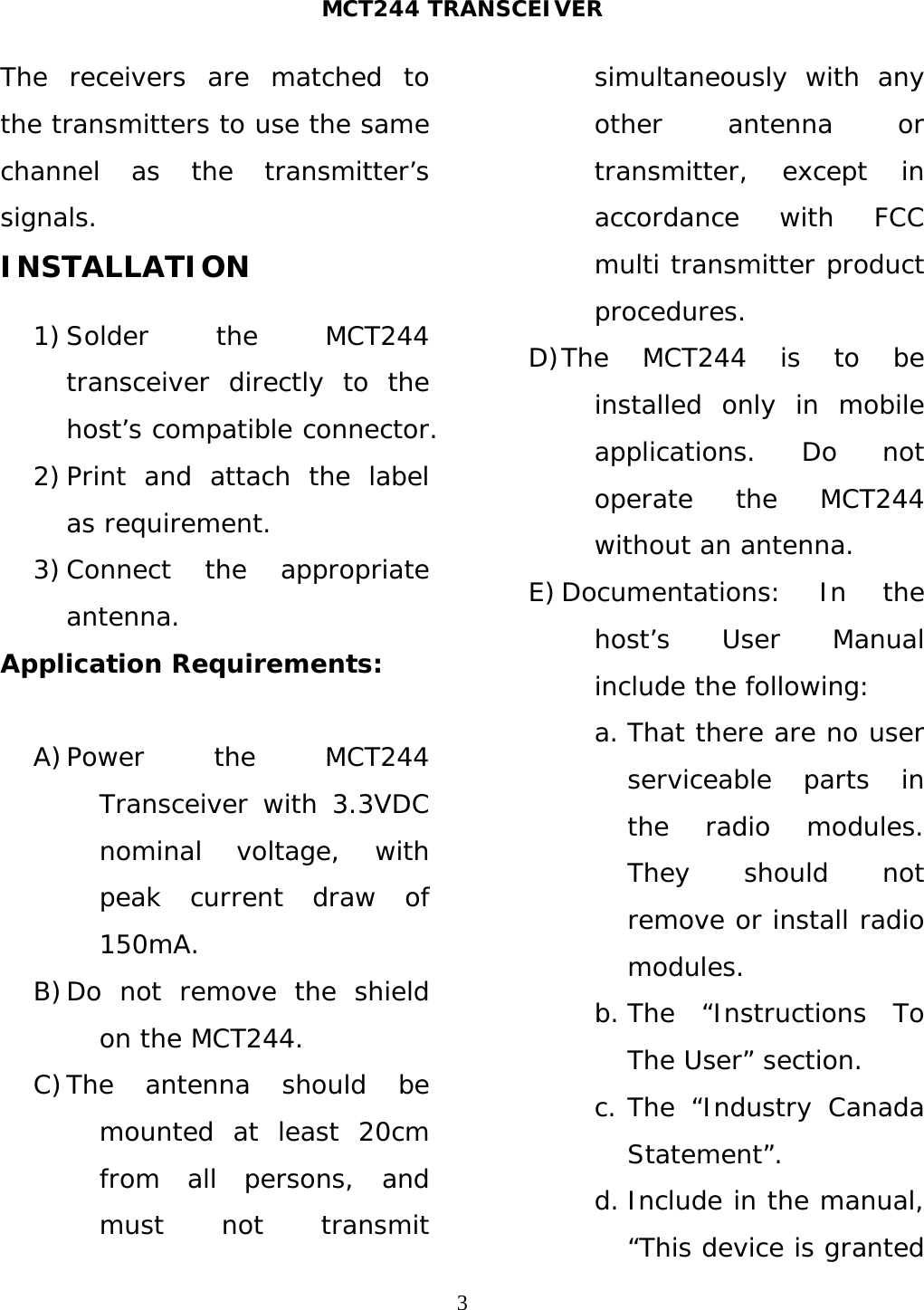 MCT244 TRANSCEIVER  3The receivers are matched to the transmitters to use the same channel as the transmitter’s signals. INSTALLATION  1) Solder the MCT244 transceiver directly to the host’s compatible connector. 2) Print and attach the label as requirement. 3) Connect the appropriate antenna. Application Requirements:  A) Power the MCT244 Transceiver with 3.3VDC nominal voltage, with peak current draw of 150mA. B) Do not remove the shield on the MCT244. C) The antenna should be mounted at least 20cm from all persons, and must not transmit simultaneously with any other antenna or transmitter, except in accordance with FCC multi transmitter product procedures. D) The MCT244 is to be installed only in mobile applications. Do not operate the MCT244 without an antenna. E) Documentations: In the host’s User Manual include the following: a. That there are no user serviceable parts in the radio modules. They should not remove or install radio modules. b. The “Instructions To The User” section. c. The “Industry Canada Statement”. d. Include in the manual, “This device is granted 