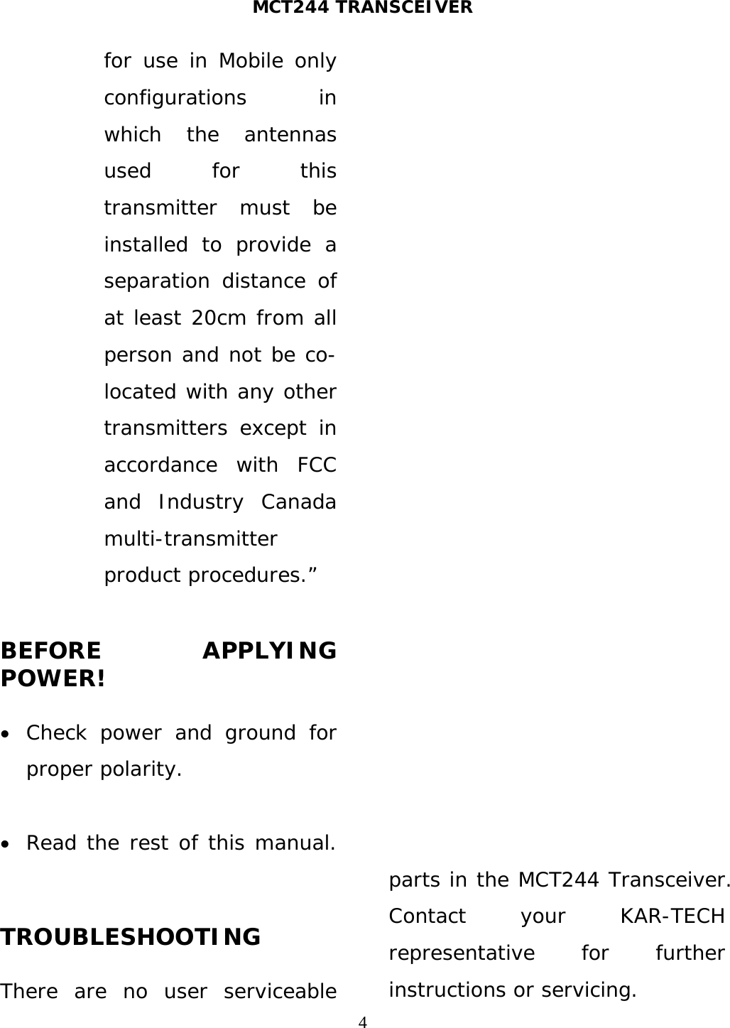 MCT244 TRANSCEIVER  4for use in Mobile only configurations in which the antennas used for this transmitter must be installed to provide a separation distance of at least 20cm from all person and not be co-located with any other transmitters except in accordance with FCC and Industry Canada multi-transmitter product procedures.”  BEFORE APPLYING POWER!   Check power and ground for proper polarity.   Read the rest of this manual.  TROUBLESHOOTING  There are no user serviceable parts in the MCT244 Transceiver. Contact your KAR-TECH representative for further instructions or servicing. 