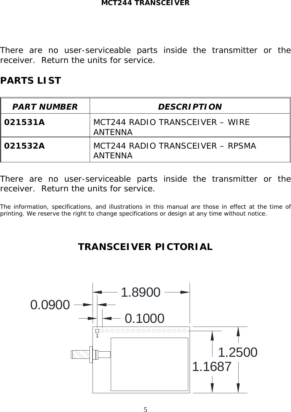 MCT244 TRANSCEIVER  5  There are no user-serviceable parts inside the transmitter or the receiver.  Return the units for service.  PARTS LIST    PART NUMBER  DESCRIPTION  021531A  MCT244 RADIO TRANSCEIVER – WIRE ANTENNA  021532A  MCT244 RADIO TRANSCEIVER – RPSMA ANTENNA   There are no user-serviceable parts inside the transmitter or the receiver.  Return the units for service.  The information, specifications, and illustrations in this manual are those in effect at the time of printing. We reserve the right to change specifications or design at any time without notice.    TRANSCEIVER PICTORIAL    1.89001.25001.16870.0900 0.10001