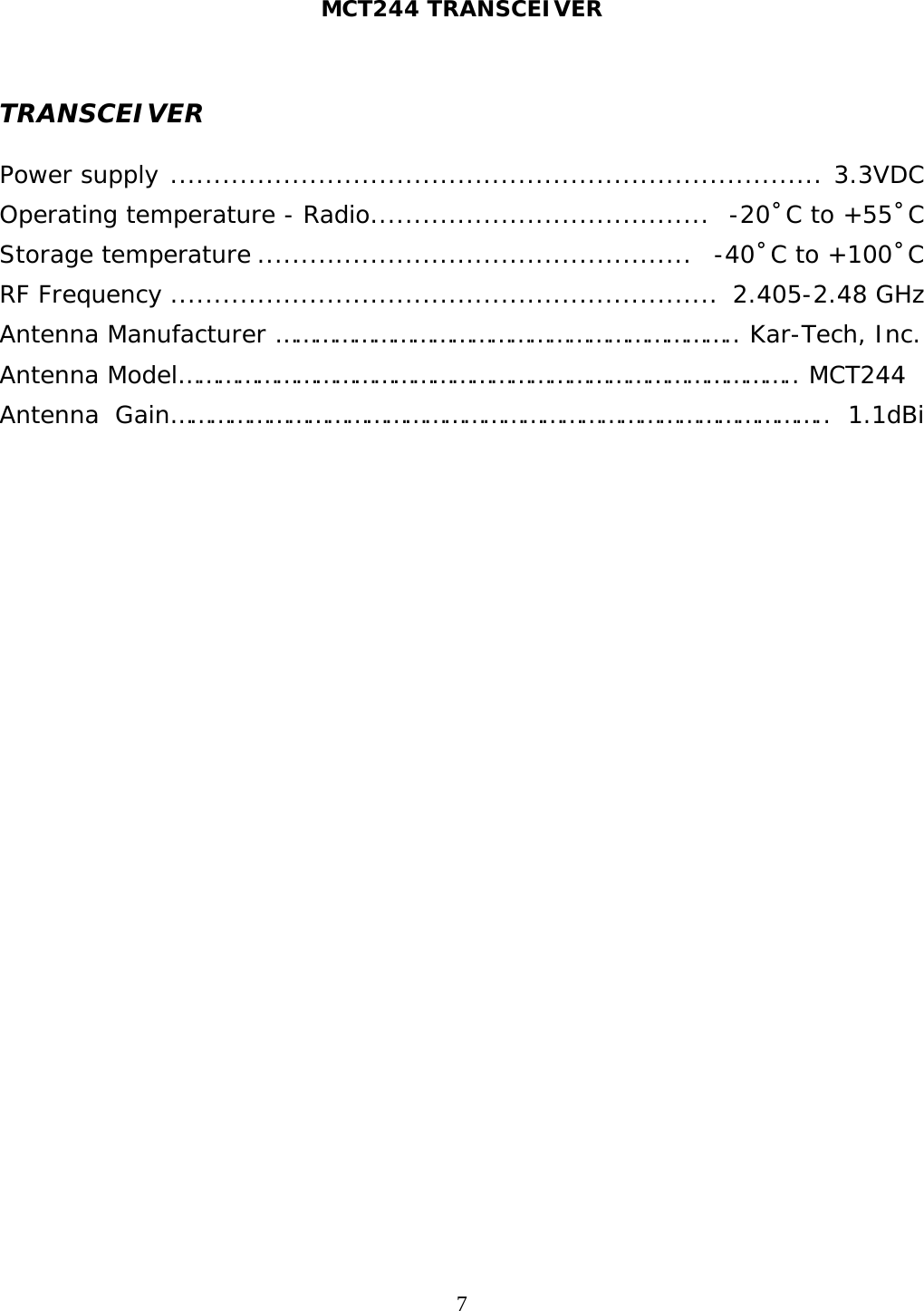 MCT244 TRANSCEIVER  7  TRANSCEIVER  Power supply  ...........................................................................   3.3VDC Operating temperature - Radio .......................................   -20˚C to +55˚C Storage temperature ..................................................   -40˚C to +100˚C RF Frequency ...............................................................  2.405-2.48 GHz Antenna Manufacturer …………………………………………………………….. Kar-Tech, Inc.  Antenna Model………………………………………………………………………………….. MCT244 Antenna Gain……………………………………………………………………………………….. 1.1dBi 