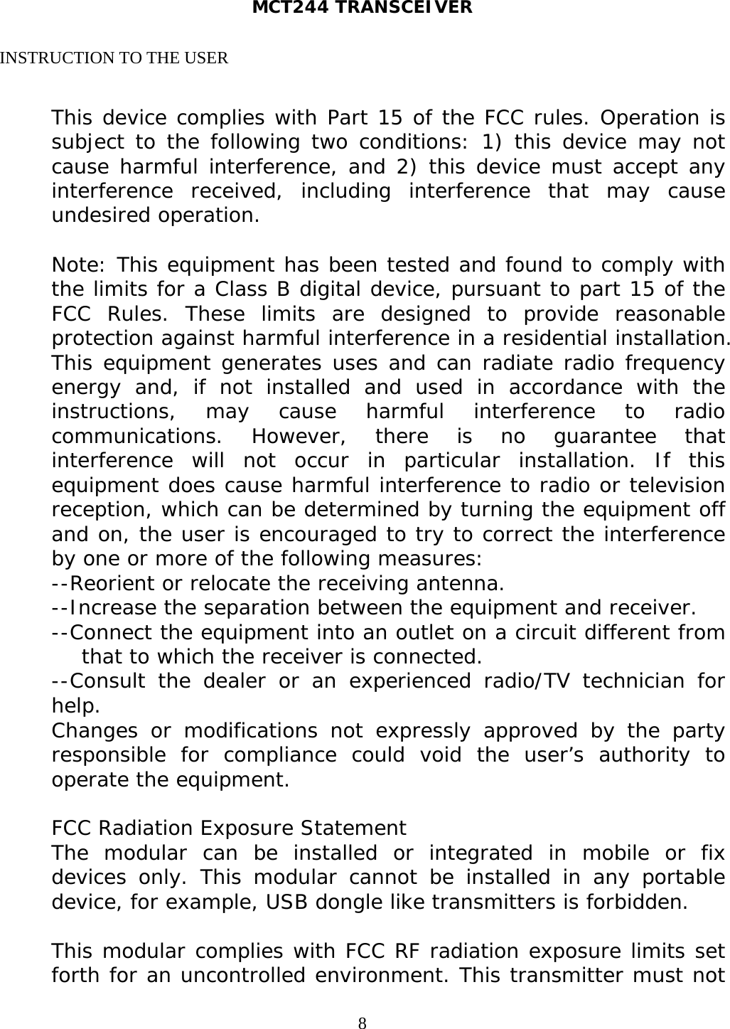 MCT244 TRANSCEIVER  8INSTRUCTION TO THE USER  This device complies with Part 15 of the FCC rules. Operation is subject to the following two conditions: 1) this device may not cause harmful interference, and 2) this device must accept any interference received, including interference that may cause undesired operation.  Note: This equipment has been tested and found to comply with the limits for a Class B digital device, pursuant to part 15 of the FCC Rules. These limits are designed to provide reasonable protection against harmful interference in a residential installation. This equipment generates uses and can radiate radio frequency energy and, if not installed and used in accordance with the instructions, may cause harmful interference to radio communications. However, there is no guarantee that interference will not occur in particular installation. If this equipment does cause harmful interference to radio or television reception, which can be determined by turning the equipment off and on, the user is encouraged to try to correct the interference by one or more of the following measures: --Reorient or relocate the receiving antenna. --Increase the separation between the equipment and receiver. --Connect the equipment into an outlet on a circuit different from that to which the receiver is connected. --Consult the dealer or an experienced radio/TV technician for help. Changes or modifications not expressly approved by the party responsible for compliance could void the user’s authority to operate the equipment.  FCC Radiation Exposure Statement The modular can be installed or integrated in mobile or fix devices only. This modular cannot be installed in any portable device, for example, USB dongle like transmitters is forbidden.  This modular complies with FCC RF radiation exposure limits set forth for an uncontrolled environment. This transmitter must not 