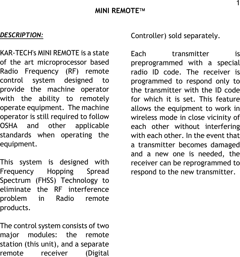  MINI REMOTE  1 DESCRIPTION:  KAR-TECH&apos;s MINI REMOTE is a state of the art microprocessor based Radio Frequency (RF) remote control system designed to provide the machine operator with the ability to remotely operate equipment.  The machine operator is still required to follow OSHA and other applicable standards when operating the equipment.  This system is designed with Frequency Hopping Spread Spectrum (FHSS) Technology to eliminate the RF interference problem in Radio remote products.  The control system consists of two major modules: the remote station (this unit), and a separate remote receiver (Digital Controller) sold separately.   Each transmitter is preprogrammed with a special radio ID code. The receiver is programmed to respond only to the transmitter with the ID code for which it is set. This feature allows the equipment to work in wireless mode in close vicinity of each other without interfering with each other. In the event that a transmitter becomes damaged and a new one is needed, the receiver can be reprogrammed to respond to the new transmitter.               