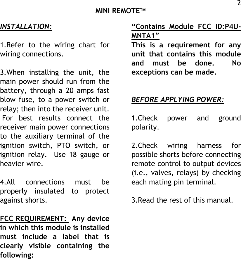  MINI REMOTE  2INSTALLATION:  1.Refer to the wiring chart for wiring connections.  3.When installing the unit, the main power should run from the battery, through a 20 amps fast blow fuse, to a power switch or relay; then into the receiver unit.  For best results connect the receiver main power connections to the auxiliary terminal of the ignition switch, PTO switch, or ignition relay.  Use 18 gauge or heavier wire.  4.All connections must be properly insulated to protect against shorts.  FCC REQUIREMENT:  Any device in which this module is installed must include a label that is clearly visible containing the following: “Contains Module FCC ID:P4U-MNTA1” This is a requirement for any unit that contains this module and must be done.  No exceptions can be made.   BEFORE APPLYING POWER:  1.Check power and ground polarity.  2.Check wiring harness for possible shorts before connecting remote control to output devices (i.e., valves, relays) by checking each mating pin terminal.  3.Read the rest of this manual.     