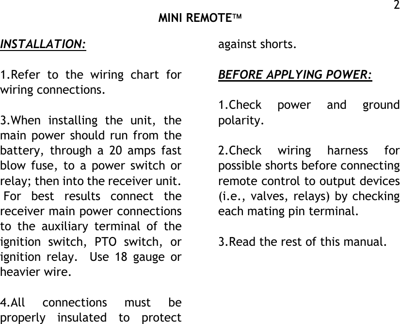  MINI REMOTE  2INSTALLATION:  1.Refer to the wiring chart for wiring connections.  3.When installing the unit, the main power should run from the battery, through a 20 amps fast blow fuse, to a power switch or relay; then into the receiver unit.  For best results connect the receiver main power connections to the auxiliary terminal of the ignition switch, PTO switch, or ignition relay.  Use 18 gauge or heavier wire.  4.All connections must be properly insulated to protect against shorts.  BEFORE APPLYING POWER:  1.Check power and ground polarity.  2.Check wiring harness for possible shorts before connecting remote control to output devices (i.e., valves, relays) by checking each mating pin terminal.  3.Read the rest of this manual.     