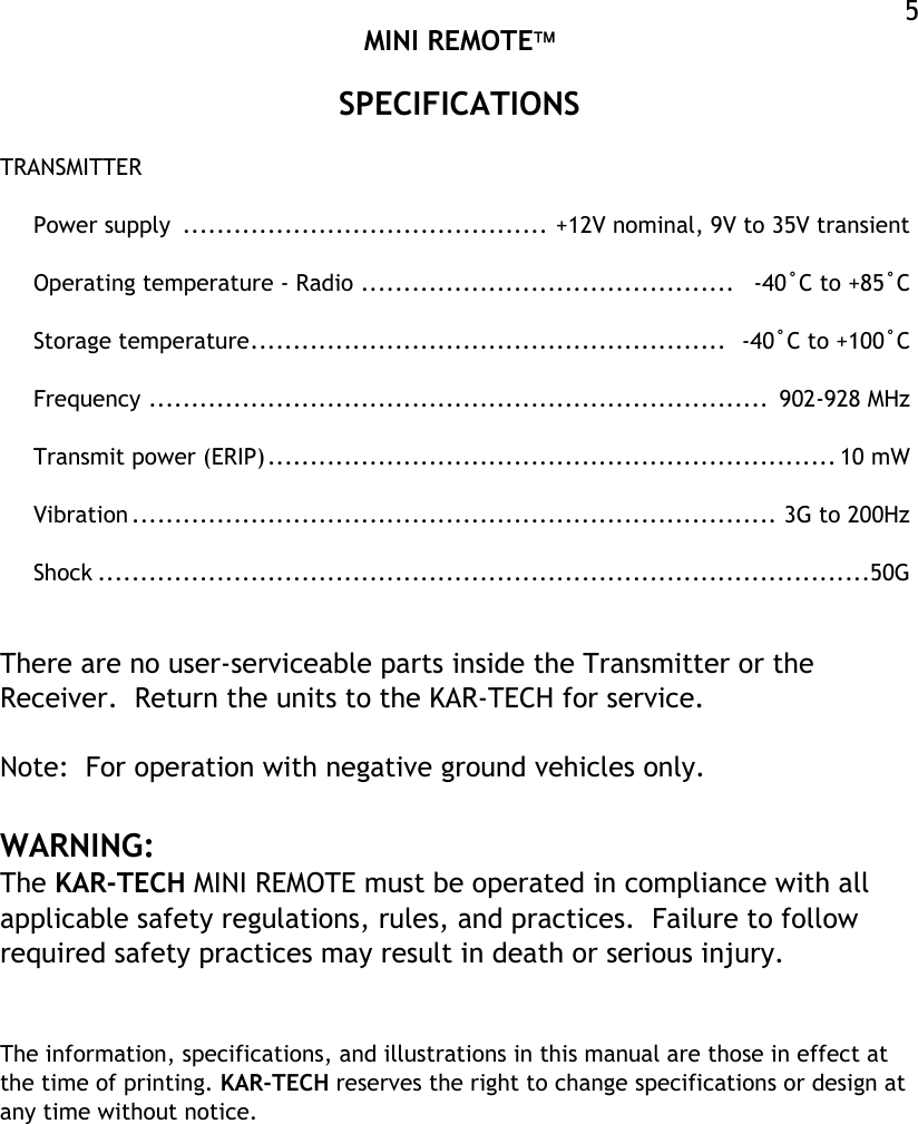  MINI REMOTE  5SPECIFICATIONS  TRANSMITTER  Power supply  ........................................... +12V nominal, 9V to 35V transient  Operating temperature - Radio ............................................   -40˚C to +85˚C  Storage temperature........................................................  -40˚C to +100˚C  Frequency .........................................................................  902-928 MHz  Transmit power (ERIP)................................................................... 10 mW  Vibration ............................................................................ 3G to 200Hz  Shock ...........................................................................................50G   There are no user-serviceable parts inside the Transmitter or the Receiver.  Return the units to the KAR-TECH for service.  Note:  For operation with negative ground vehicles only.  WARNING: The KAR-TECH MINI REMOTE must be operated in compliance with all applicable safety regulations, rules, and practices.  Failure to follow required safety practices may result in death or serious injury.   The information, specifications, and illustrations in this manual are those in effect at the time of printing. KAR-TECH reserves the right to change specifications or design at any time without notice. 