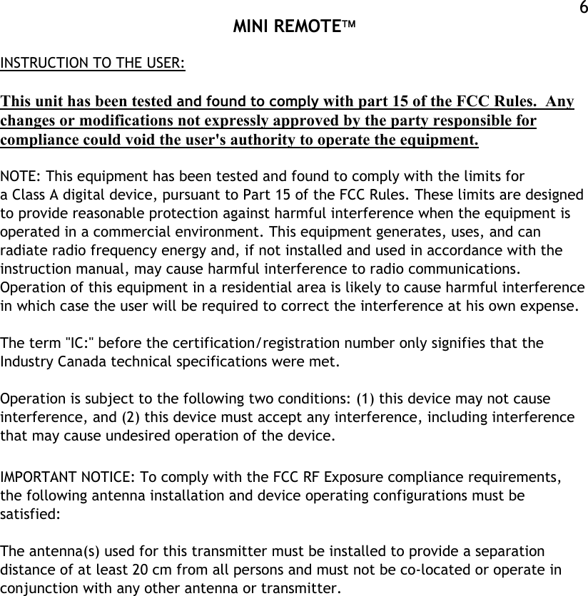  MINI REMOTE  6INSTRUCTION TO THE USER:  This unit has been tested and found to comply with part 15 of the FCC Rules.  Any changes or modifications not expressly approved by the party responsible for compliance could void the user&apos;s authority to operate the equipment.  NOTE: This equipment has been tested and found to comply with the limits for a Class A digital device, pursuant to Part 15 of the FCC Rules. These limits are designed to provide reasonable protection against harmful interference when the equipment is operated in a commercial environment. This equipment generates, uses, and can radiate radio frequency energy and, if not installed and used in accordance with the instruction manual, may cause harmful interference to radio communications. Operation of this equipment in a residential area is likely to cause harmful interference in which case the user will be required to correct the interference at his own expense.  The term &quot;IC:&quot; before the certification/registration number only signifies that the Industry Canada technical specifications were met.  Operation is subject to the following two conditions: (1) this device may not cause interference, and (2) this device must accept any interference, including interference that may cause undesired operation of the device.  IMPORTANT NOTICE: To comply with the FCC RF Exposure compliance requirements, the following antenna installation and device operating configurations must be satisfied:  The antenna(s) used for this transmitter must be installed to provide a separation distance of at least 20 cm from all persons and must not be co-located or operate in conjunction with any other antenna or transmitter.  