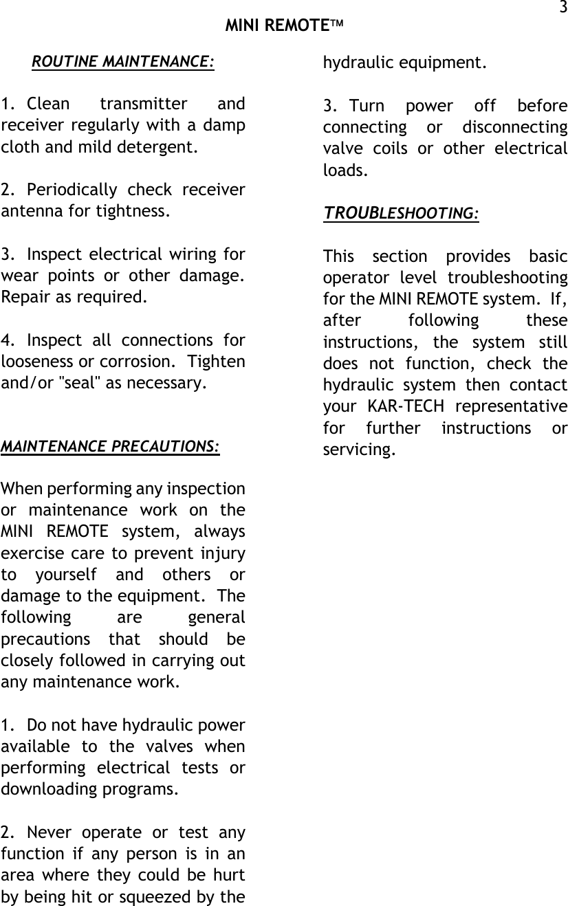  MINI REMOTE  3ROUTINE MAINTENANCE:  1. Clean transmitter and receiver regularly with a damp cloth and mild detergent.  2. Periodically check receiver antenna for tightness.  3.  Inspect electrical wiring for wear points or other damage.  Repair as required.  4. Inspect all connections for looseness or corrosion.  Tighten and/or &quot;seal&quot; as necessary.   MAINTENANCE PRECAUTIONS:  When performing any inspection or maintenance work on the MINI REMOTE system, always exercise care to prevent injury to yourself and others or damage to the equipment.  The following are general precautions that should be closely followed in carrying out any maintenance work.  1.  Do not have hydraulic power available to the valves when performing electrical tests or downloading programs.  2. Never operate or test any function if any person is in an area where they could be hurt by being hit or squeezed by the hydraulic equipment.  3. Turn power off before connecting or disconnecting valve coils or other electrical loads.  TROUBLESHOOTING:  This section provides basic operator level troubleshooting for the MINI REMOTE system.  If, after following these instructions, the system still does not function, check the hydraulic system then contact your KAR-TECH representative for further instructions or servicing.   