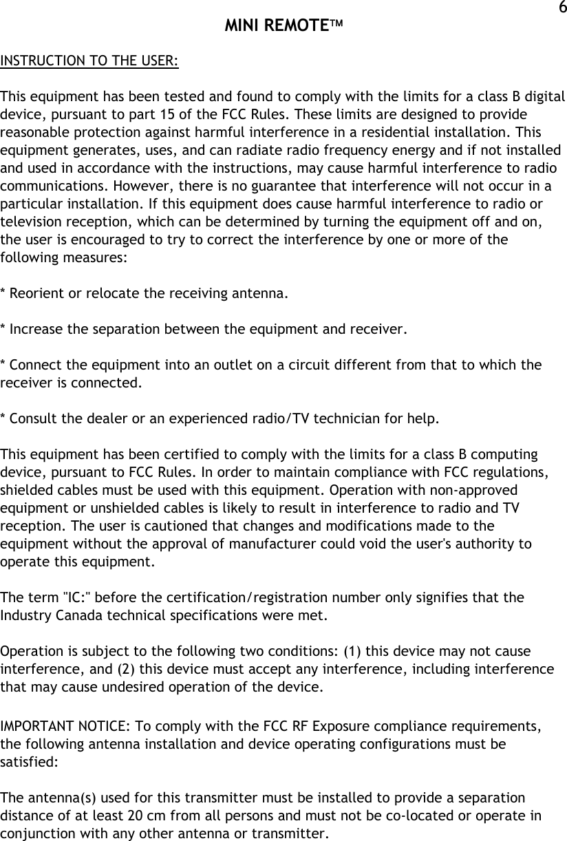  MINI REMOTE  6INSTRUCTION TO THE USER:  This equipment has been tested and found to comply with the limits for a class B digital device, pursuant to part 15 of the FCC Rules. These limits are designed to provide reasonable protection against harmful interference in a residential installation. This equipment generates, uses, and can radiate radio frequency energy and if not installed and used in accordance with the instructions, may cause harmful interference to radio communications. However, there is no guarantee that interference will not occur in a particular installation. If this equipment does cause harmful interference to radio or television reception, which can be determined by turning the equipment off and on, the user is encouraged to try to correct the interference by one or more of the following measures:  * Reorient or relocate the receiving antenna.  * Increase the separation between the equipment and receiver.  * Connect the equipment into an outlet on a circuit different from that to which the receiver is connected.  * Consult the dealer or an experienced radio/TV technician for help.  This equipment has been certified to comply with the limits for a class B computing device, pursuant to FCC Rules. In order to maintain compliance with FCC regulations, shielded cables must be used with this equipment. Operation with non-approved equipment or unshielded cables is likely to result in interference to radio and TV reception. The user is cautioned that changes and modifications made to the equipment without the approval of manufacturer could void the user&apos;s authority to operate this equipment.   The term &quot;IC:&quot; before the certification/registration number only signifies that the Industry Canada technical specifications were met.  Operation is subject to the following two conditions: (1) this device may not cause interference, and (2) this device must accept any interference, including interference that may cause undesired operation of the device.  IMPORTANT NOTICE: To comply with the FCC RF Exposure compliance requirements, the following antenna installation and device operating configurations must be satisfied:  The antenna(s) used for this transmitter must be installed to provide a separation distance of at least 20 cm from all persons and must not be co-located or operate in conjunction with any other antenna or transmitter.  