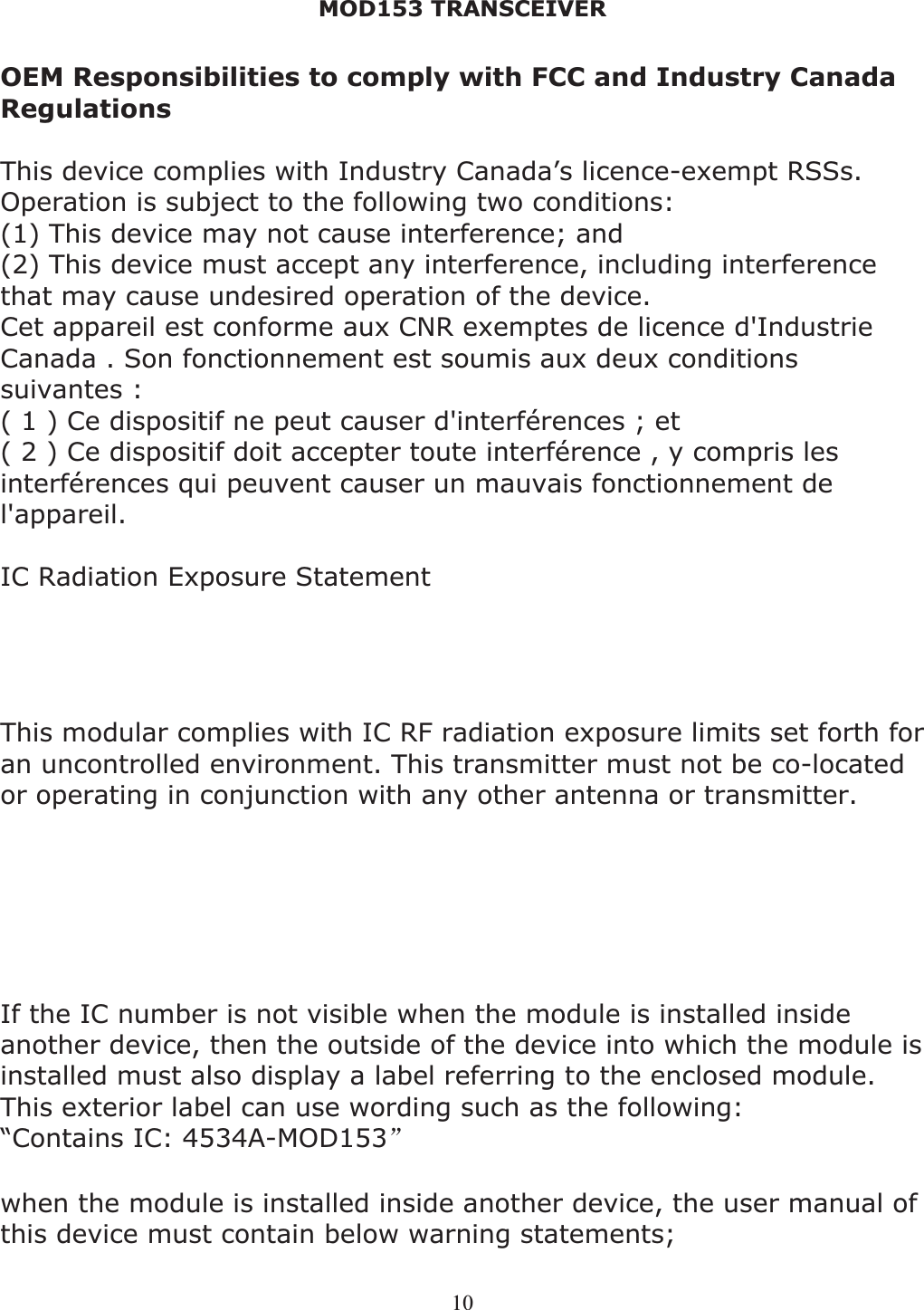 MOD153 TRANSCEIVER 10OEM Responsibilities to comply with FCC and Industry Canada RegulationsThis device complies with Industry Canada’s licence-exempt RSSs. Operation is subject to the following two conditions:(1) This device may not cause interference; and  (2) This device must accept any interference, including interference that may cause undesired operation of the device.  Cet appareil est conforme aux CNR exemptes de licence d&apos;Industrie Canada . Son fonctionnement est soumis aux deux conditions suivantes : ( 1 ) Ce dispositif ne peut causer d&apos;interférences ; et ( 2 ) Ce dispositif doit accepter toute interférence , y compris les interférences qui peuvent causer un mauvais fonctionnement de l&apos;appareil. IC Radiation Exposure Statement   The modular can be installed or integrated in mobile or fix devices only. This modular cannot be installed in any portable device, for example, USB dongle like transmitters is forbidden. This modular complies with IC RF radiation exposure limits set forth for an uncontrolled environment. This transmitter must not be co-located or operating in conjunction with any other antenna or transmitter. This modular must be installed and operated with a minimum distance of 20 cm between the radiator and user body. Cette modulaire doit être installé et utilisé à une distance minimum de 20 cm entre le radiateur et le corps de l&apos;utilisateur. If the IC number is not visible when the module is installed inside another device, then the outside of the device into which the module is installed must also display a label referring to the enclosed module. This exterior label can use wording such as the following:  “Contains IC: 4534A-MOD153āwhen the module is installed inside another device, the user manual of this device must contain below warning statements; 