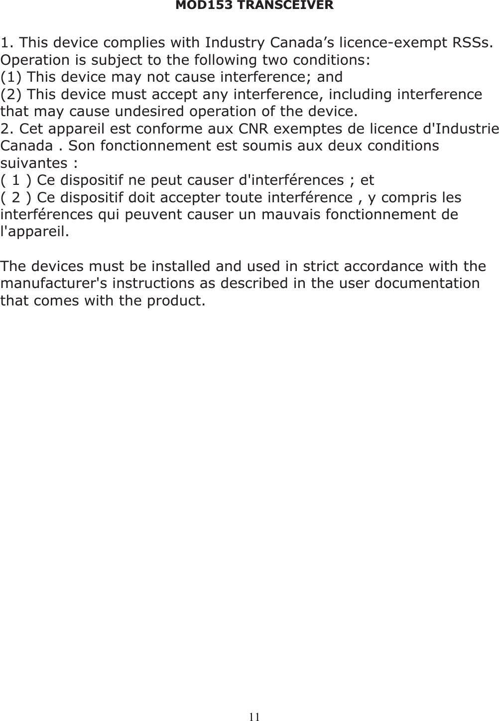 MOD153 TRANSCEIVER 111. This device complies with Industry Canada’s licence-exempt RSSs. Operation is subject to the following two conditions:(1) This device may not cause interference; and  (2) This device must accept any interference, including interference that may cause undesired operation of the device. 2. Cet appareil est conforme aux CNR exemptes de licence d&apos;Industrie Canada . Son fonctionnement est soumis aux deux conditions suivantes : ( 1 ) Ce dispositif ne peut causer d&apos;interférences ; et ( 2 ) Ce dispositif doit accepter toute interférence , y compris les interférences qui peuvent causer un mauvais fonctionnement de l&apos;appareil. The devices must be installed and used in strict accordance with the manufacturer&apos;s instructions as described in the user documentation that comes with the product. 