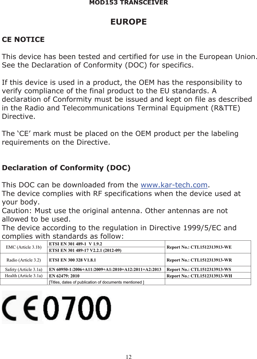 MOD153 TRANSCEIVER 12EUROPE CE NOTICE This device has been tested and certified for use in the European Union. See the Declaration of Conformity (DOC) for specifics. If this device is used in a product, the OEM has the responsibility to verify compliance of the final product to the EU standards. A declaration of Conformity must be issued and kept on file as described in the Radio and Telecommunications Terminal Equipment (R&amp;TTE) Directive. The ‘CE’ mark must be placed on the OEM product per the labeling requirements on the Directive. Declaration of Conformity (DOC) This DOC can be downloaded from the www.kar-tech.com.The device complies with RF specifications when the device used at your body.Caution: Must use the original antenna. Other antennas are not allowed to be used. The device according to the regulation in Directive 1999/5/EC and complies with standards as follow: ETSI EN 301 489-1  V 1.9.2  EMC (Article 3.1b)  ETSI EN 301 489-17 V2.2.1 (2012-09)  Report No.: CTL1512313913-WE Radio (Article 3.2)  ETSI EN 300 328 V1.8.1  Report No.: CTL1512313913-WR Safety (Article 3.1a)  EN 60950-1:2006+A11:2009+A1:2010+A12:2011+A2:2013 Report No.: CTL1512313913-WS Health (Article 3.1a)  EN 62479: 2010  Report No.: CTL1512313913-WH [Titles, dates of publication of documents mentioned ]