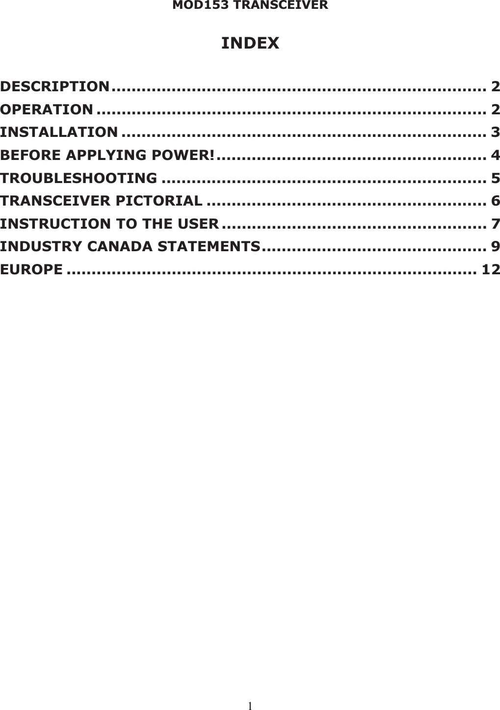 MOD153 TRANSCEIVER 1INDEX DESCRIPTION........................................................................... 2OPERATION .............................................................................. 2INSTALLATION ......................................................................... 3BEFORE APPLYING POWER!...................................................... 4TROUBLESHOOTING ................................................................. 5TRANSCEIVER PICTORIAL ........................................................ 6INSTRUCTION TO THE USER ..................................................... 7INDUSTRY CANADA STATEMENTS............................................. 9EUROPE .................................................................................. 12