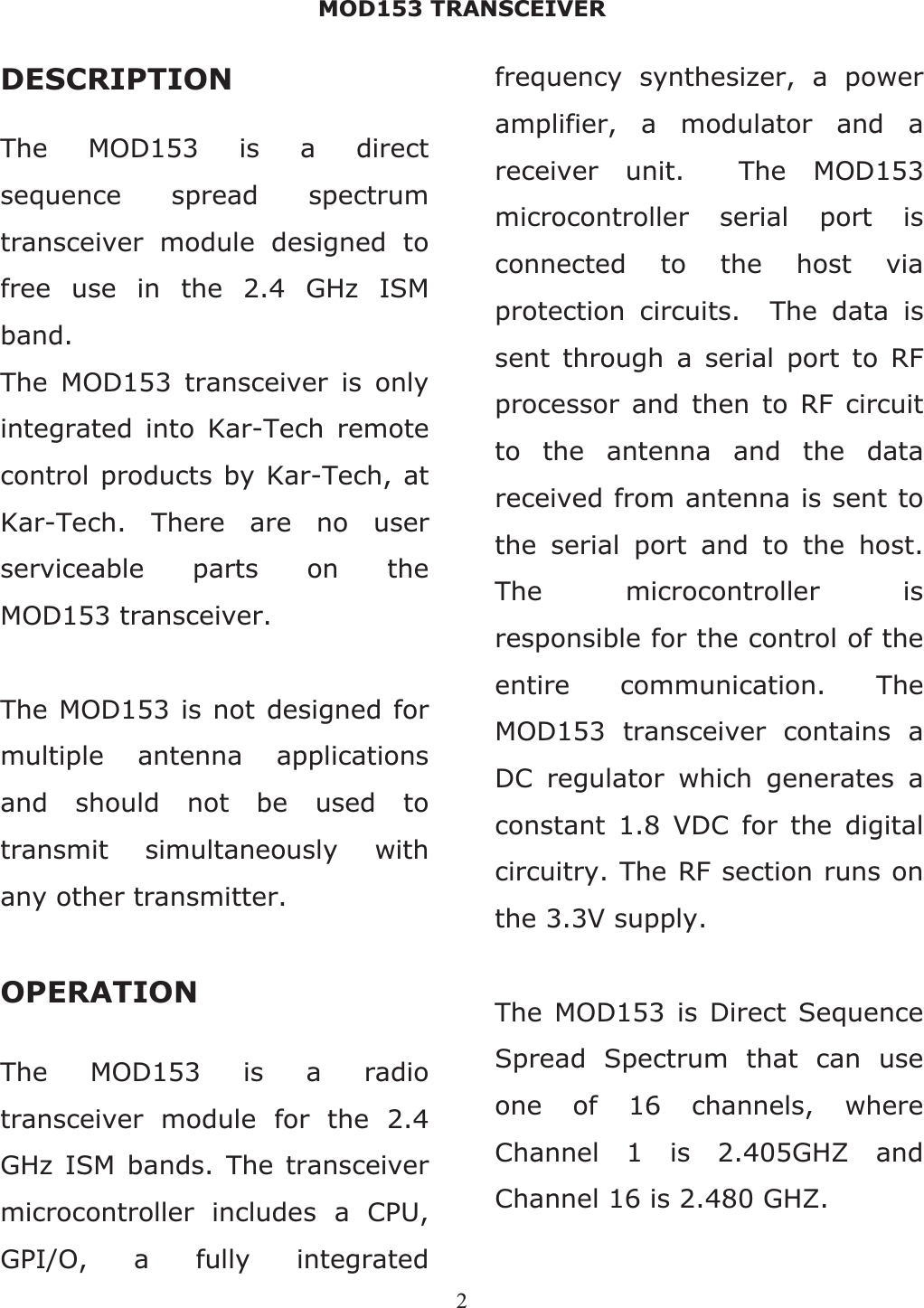 MOD153 TRANSCEIVER 2DESCRIPTION The MOD153 is a direct sequence spread spectrum transceiver module designed to free use in the 2.4 GHz ISM band.The MOD153 transceiver is only integrated into Kar-Tech remote control products by Kar-Tech, at Kar-Tech. There are no user serviceable parts on the MOD153 transceiver. The MOD153 is not designed for multiple antenna applications and should not be used to transmit simultaneously with any other transmitter. OPERATION The MOD153 is a radio transceiver module for the 2.4 GHz ISM bands. The transceiver microcontroller includes a CPU, GPI/O, a fully integrated frequency synthesizer, a power amplifier, a modulator and a receiver unit.  The MOD153 microcontroller serial port is connected to the host via protection circuits.  The data is sent through a serial port to RF processor and then to RF circuit to the antenna and the data received from antenna is sent to the serial port and to the host. The microcontroller is responsible for the control of the entire communication. The MOD153 transceiver contains a DC regulator which generates a constant 1.8 VDC for the digital circuitry. The RF section runs on the 3.3V supply. The MOD153 is Direct Sequence Spread Spectrum that can use one of 16 channels, where Channel 1 is 2.405GHZ and Channel 16 is 2.480 GHZ. 