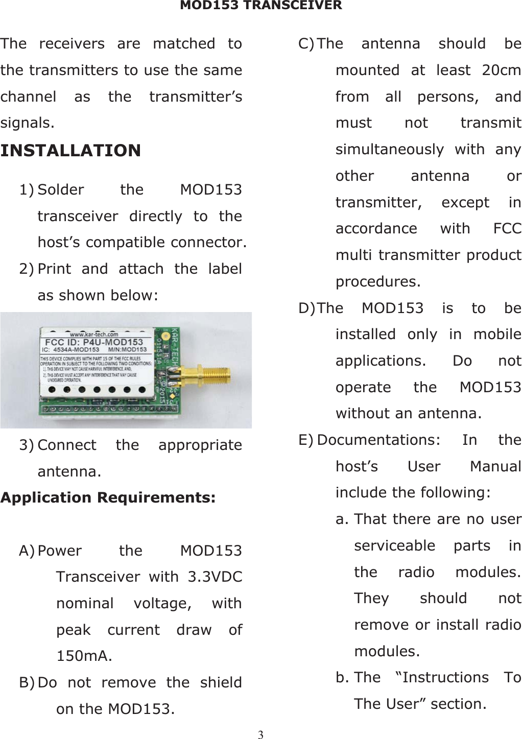 MOD153 TRANSCEIVER 3The receivers are matched to the transmitters to use the same channel as the transmitter’s signals. INSTALLATION 1) Solder the MOD153 transceiver directly to the host’s compatible connector. 2) Print and attach the label as shown below: 3) Connect the appropriate antenna. Application Requirements: A) Power the MOD153 Transceiver with 3.3VDC nominal voltage, with peak current draw of 150mA.B)Do not remove the shield on the MOD153. C)The antenna should be mounted at least 20cm from all persons, and must not transmit simultaneously with any other antenna or transmitter, except in accordance with FCC multi transmitter product procedures.D)The MOD153 is to be installed only in mobile applications. Do not operate the MOD153 without an antenna. E) Documentations: In the host’s User Manual include the following: a. That there are no user serviceable parts in the radio modules. They should not remove or install radio modules. b. The “Instructions To The User” section. 