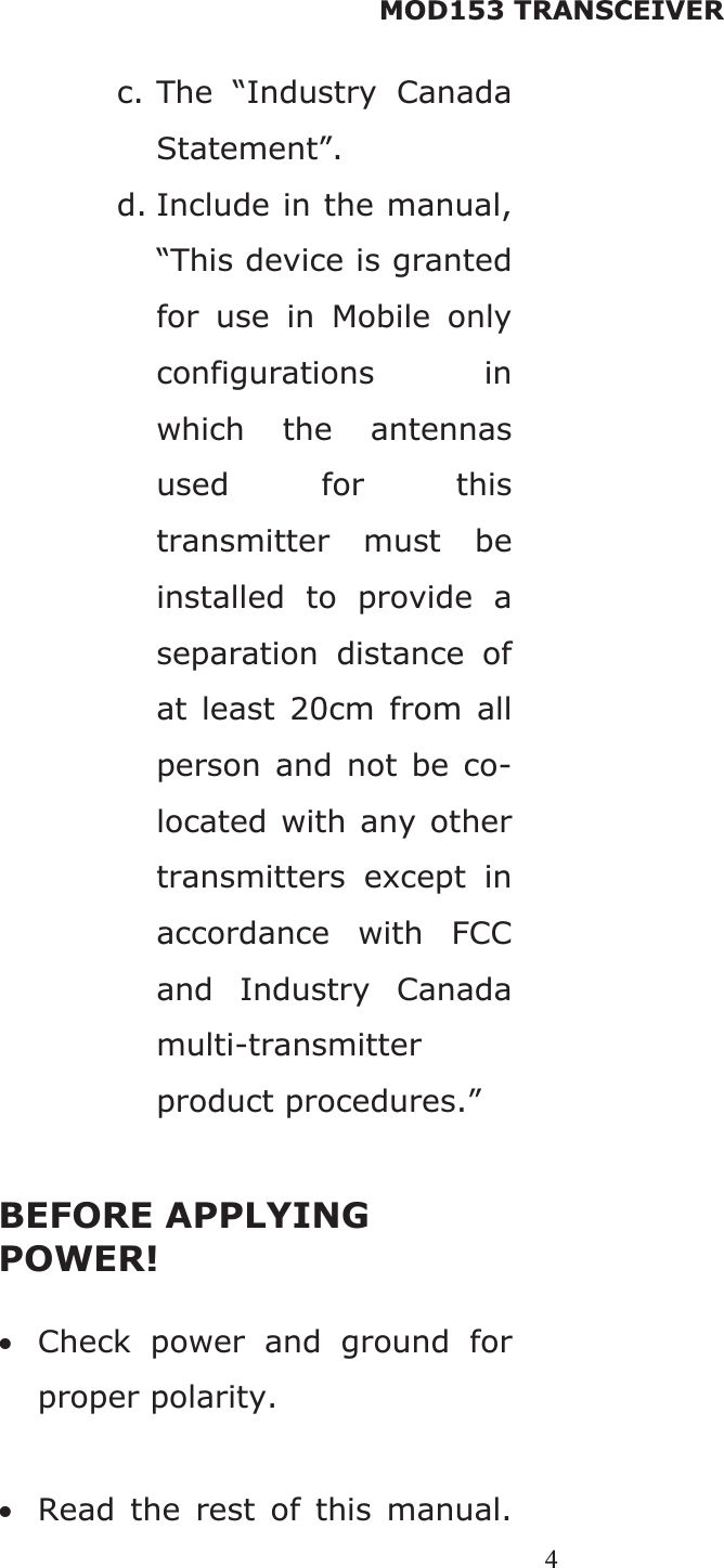 MOD153 TRANSCEIVER 4c. The “Industry Canada Statement”.d. Include in the manual, “This device is granted for use in Mobile only configurations in which the antennas used for this transmitter must be installed to provide a separation distance of at least 20cm from all person and not be co-located with any other transmitters except in accordance with FCC and Industry Canada multi-transmitter product procedures.” BEFORE APPLYING POWER! xCheck power and ground for proper polarity. xRead the rest of this manual.