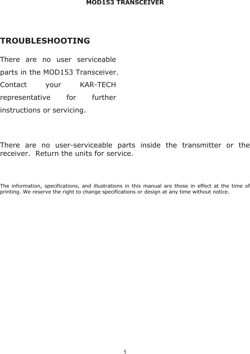 MOD153 TRANSCEIVER 5TROUBLESHOOTINGThere are no user serviceable parts in the MOD153 Transceiver. Contact your KAR-TECH representative for further instructions or servicing. There are no user-serviceable parts inside the transmitter or the receiver.  Return the units for service. The information, specifications, and illustrations in this manual are those in effect at the time of printing. We reserve the right to change specifications or design at any time without notice.