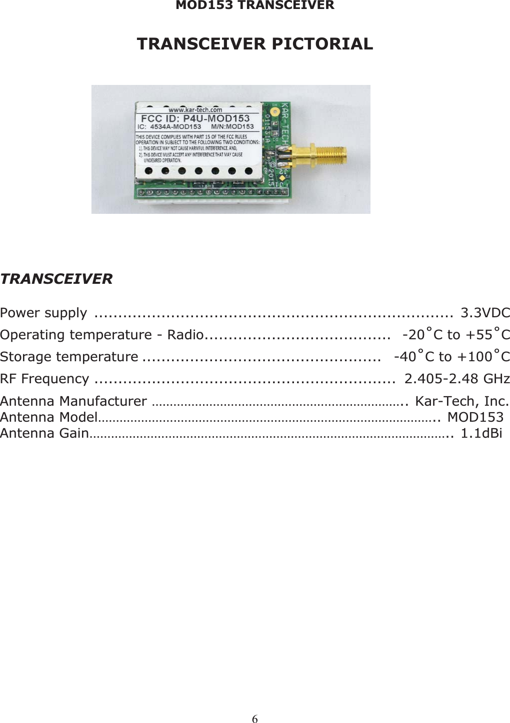 MOD153 TRANSCEIVER 6TRANSCEIVER PICTORIAL  TRANSCEIVER Power supply ........................................................................... 3.3VDC Operating temperature - Radio.......................................  -20˚C to +55˚CStorage temperature ..................................................   -40˚C to +100˚CRF Frequency ...............................................................  2.405-2.48 GHz Antenna Manufacturer …………………………………………………………….. Kar-Tech, Inc. Antenna Model………………………………………………………………………………….. MOD153 Antenna Gain……………………………………………………………………………………….. 1.1dBi 