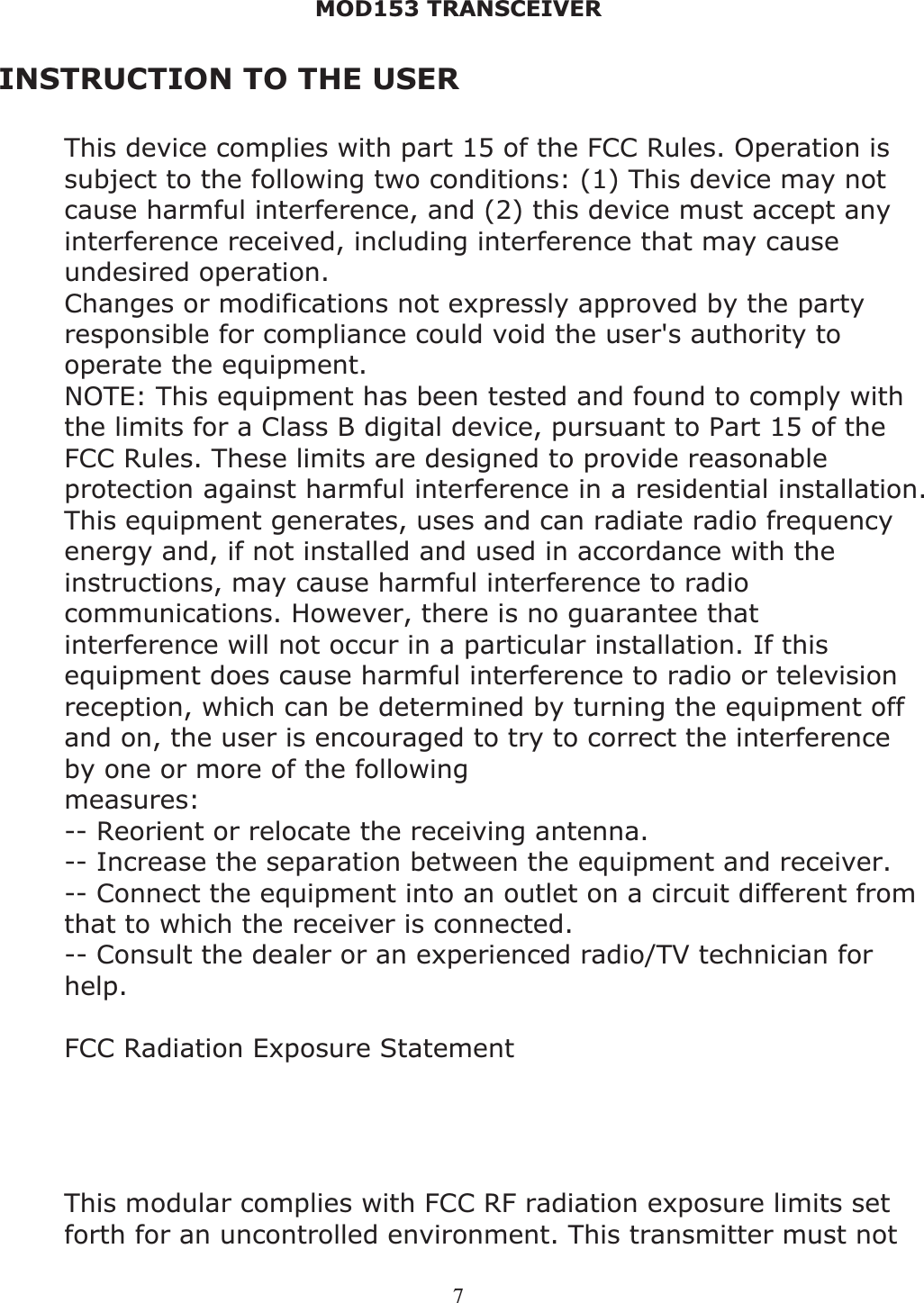MOD153 TRANSCEIVER 7INSTRUCTION TO THE USER This device complies with part 15 of the FCC Rules. Operation is subject to the following two conditions: (1) This device may not cause harmful interference, and (2) this device must accept any interference received, including interference that may cause undesired operation. Changes or modifications not expressly approved by the party responsible for compliance could void the user&apos;s authority to operate the equipment. NOTE: This equipment has been tested and found to comply with the limits for a Class B digital device, pursuant to Part 15 of the FCC Rules. These limits are designed to provide reasonable protection against harmful interference in a residential installation. This equipment generates, uses and can radiate radio frequency energy and, if not installed and used in accordance with the instructions, may cause harmful interference to radio communications. However, there is no guarantee that interference will not occur in a particular installation. If this equipment does cause harmful interference to radio or television reception, which can be determined by turning the equipment off and on, the user is encouraged to try to correct the interference by one or more of the following measures:-- Reorient or relocate the receiving antenna. -- Increase the separation between the equipment and receiver. -- Connect the equipment into an outlet on a circuit different from that to which the receiver is connected. -- Consult the dealer or an experienced radio/TV technician for help.FCC Radiation Exposure Statement The modular can be installed or integrated in mobile or fix devices only. This modular cannot be installed in any portable device, for example, USB dongle like transmitters is forbidden. This modular complies with FCC RF radiation exposure limits set forth for an uncontrolled environment. This transmitter must not 